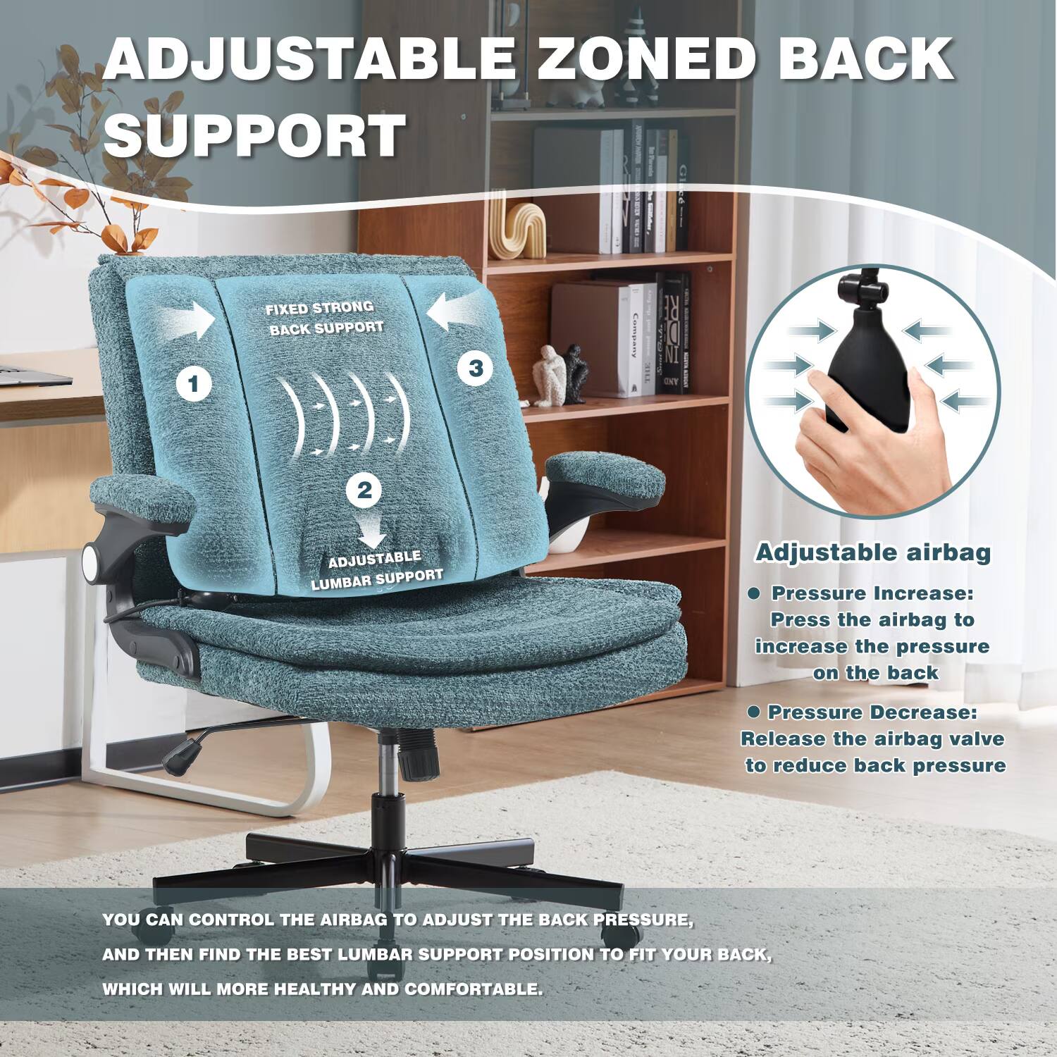 ADJUSTABLE ZONED BACK SUPPORT

1. FIXED STRONG BACK SUPPORT
2. ADJUSTABLE LUMBAR SUPPORT

Adjustable airbag
- Pressure Increase: Press the airbag to increase the pressure on the back
- Pressure Decrease: Release the airbag valve to reduce back pressure

YOU CAN CONTROL THE AIRBAG TO ADJUST THE BACK PRESSURE, AND THEN FIND THE BEST LUMBAR SUPPORT POSITION TO FIT YOUR BACK, WHICH WILL MORE HEALTHY AND COMFORTABLE.