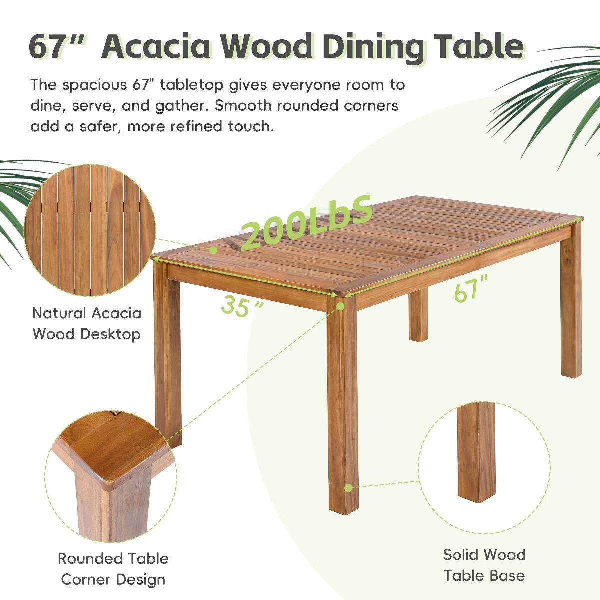67" Acacia Wood Dining Table

The spacious 67" tabletop gives everyone room to dine, serve, and gather. Smooth rounded corners add a safer, more refined touch.

- 200LBS
- 35" x 67" Natural Acacia Wood Desktop
- Rounded Table Corner Design
- Solid Wood Table Base