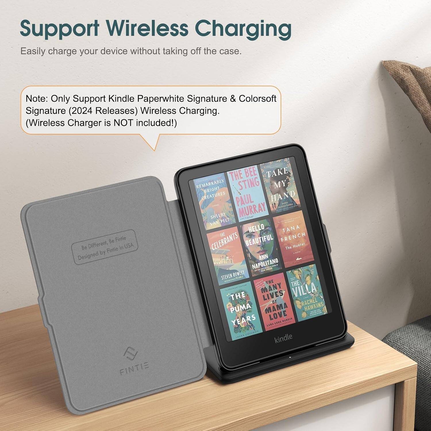 Support Wireless Charging  
Easily charge your device without taking off the case.  

Note: Only Support Kindle Paperwhite Signature & Colorsoft Signature (2024 Releases) Wireless Charging. (Wireless Charger is NOT included!)  

Be Different, Be Fintie  
Fintie in USA Designed by FINTIE  

THE BEE TAKE REMARKABLY BRIGHT STING MY CREATURES PAUL HAND SHELBY MURRAY VAN PELT HELLO TANA CELEBRANTS BEAUTIFUL FRENCH The Hunter ANN NAPOLITANO STEVEN ROWLEY THE THE MANY LIVES VILLA THE OF RACHEL PUMA MAMA HAWKINS YEARS LOVE MANCON CAOSA, COLEMAN kindle