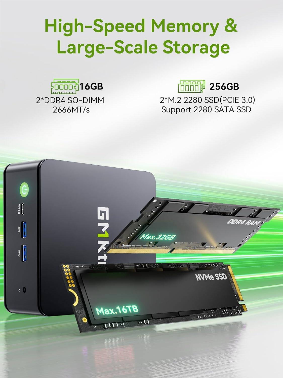 High-Speed Memory & Large-Scale Storage

16GB 2*DDR4 SO-DIMM 2666MT/s

256GB 2*M.2 2280 SSD(PCIE 3.0) Support 2280 SATA SSD

Max.32GB Max. 16TB

DDR4 RAM NVMe SSD