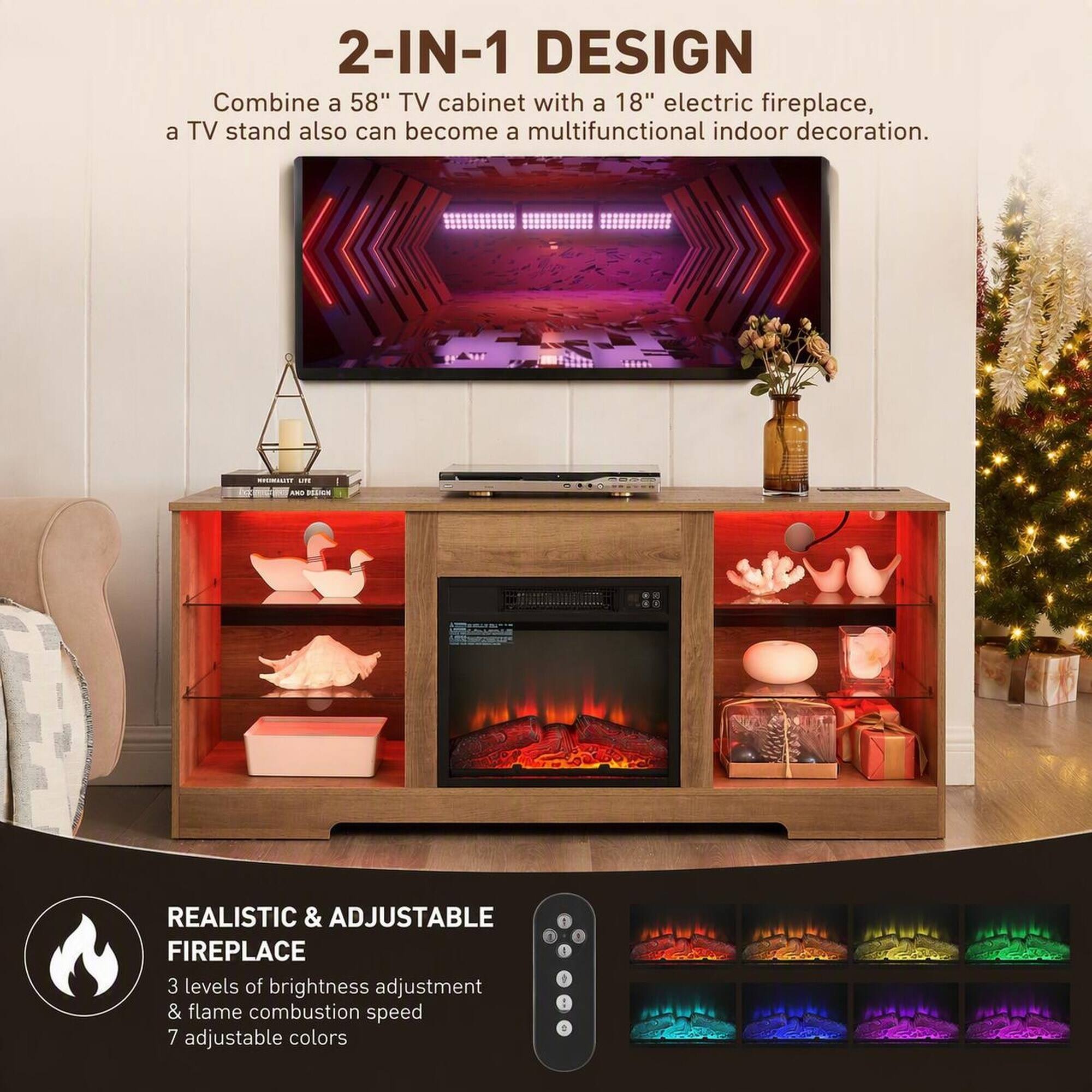 2-IN-1 DESIGN  
Combine a 58" TV cabinet with a 18" electric fireplace, a TV stand also can become a multifunctional indoor decoration.

REALISTIC & ADJUSTABLE FIREPLACE  
3 levels of brightness adjustment & flame combustion speed  
7 adjustable colors