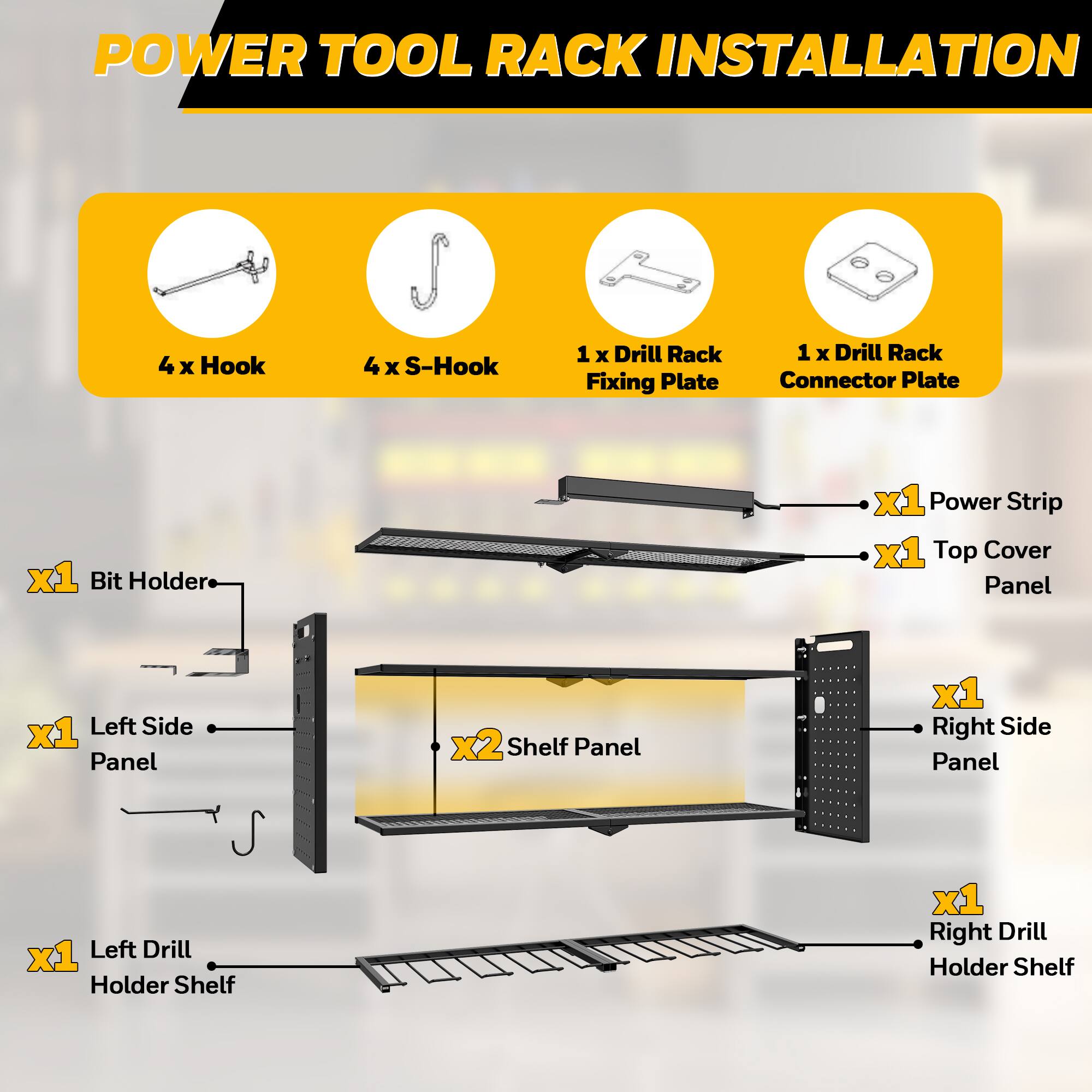 POWER TOOL RACK INSTALLATION

- 4 x Hook
- 4 x S-Hook
- 1 x Drill Rack Fixing Plate
- 1 x Drill Rack Connector Plate
- 1 x Bit Holder
- 1 x Power Strip
- 1 x Top Cover Panel
- 1 x Left Side Panel
- 2 x Shelf Panel
- 1 x Right Side Panel
- 1 x Left Drill Holder Shelf
- 1 x Right Drill Holder Shelf
