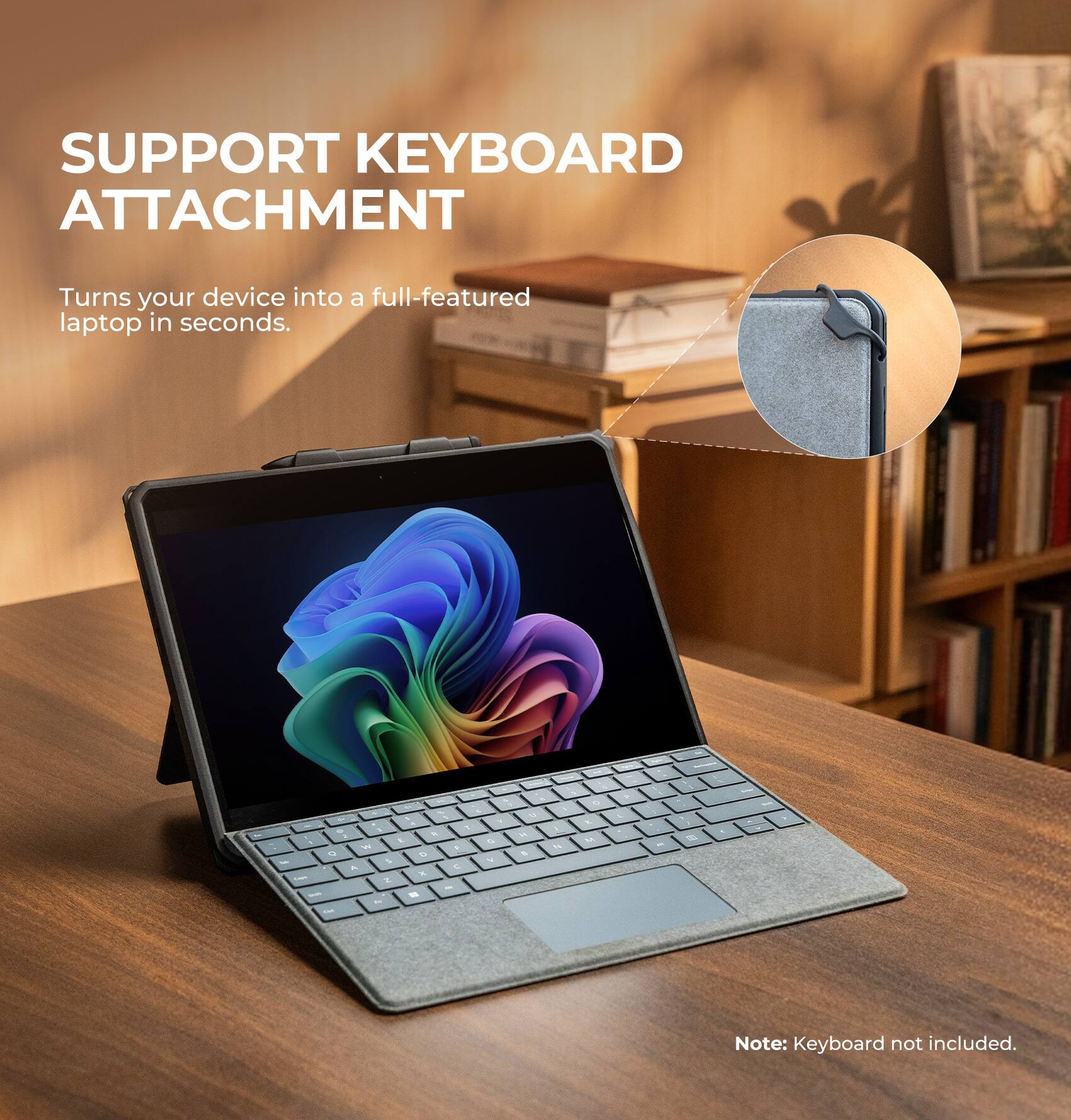 SUPPORT KEYBOARD ATTACHMENT  
Turns your device into a full-featured laptop in seconds.  

Note: Keyboard not included.