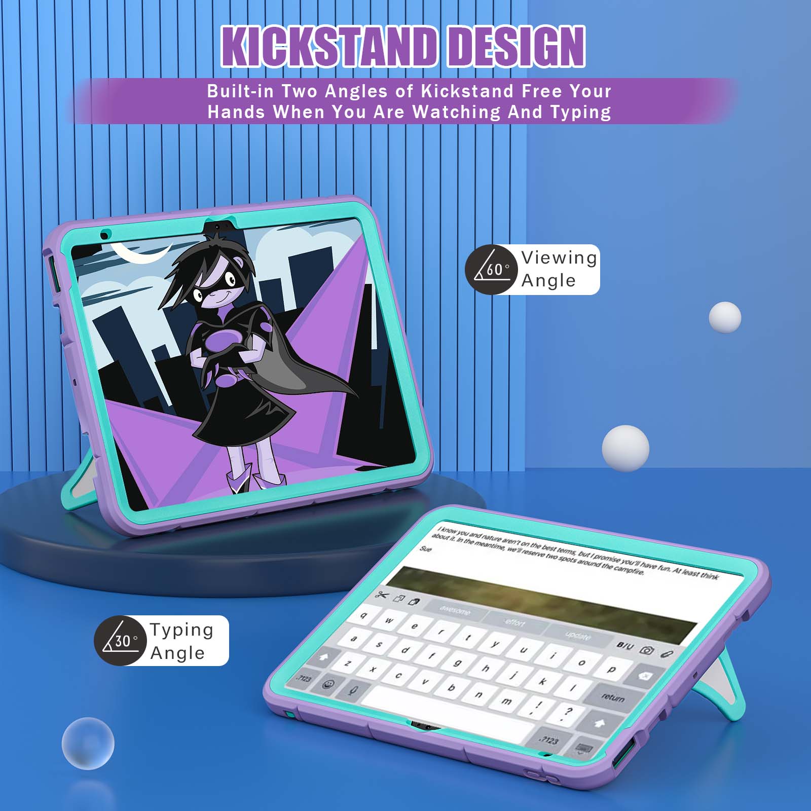 KICKSTAND DESIGN  
Built-in Two Angles of Kickstand Free Your Hands When You Are Watching And Typing

Viewing 60 Angle

Typing 30 Angle

know you and about it in the thuten aren't meantime, on the Sue we'll best terms, reserve two but promise spots around you'll have the campfire. fun. At least think

.7123

g  W effort e , a t update $ y BIU d U f i 2 g 0 X h p C / V k Q b I n return m ! ?