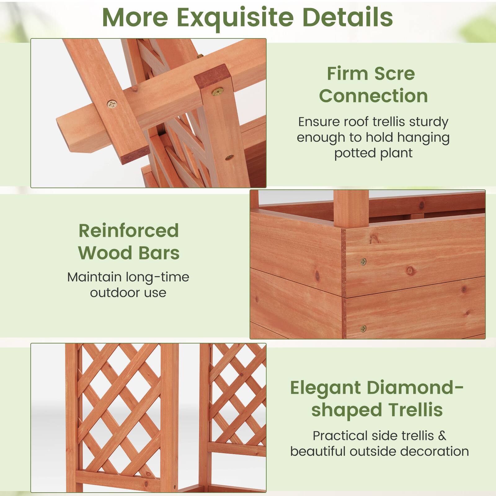More Exquisite Details

- Firm Scre Connection
  Ensure roof trellis sturdy enough to hold hanging potted plant

- Reinforced Wood Bars
  Maintain long-time outdoor use

- Elegant Diamond-shaped Trellis
  Practical side trellis & beautiful outside decoration