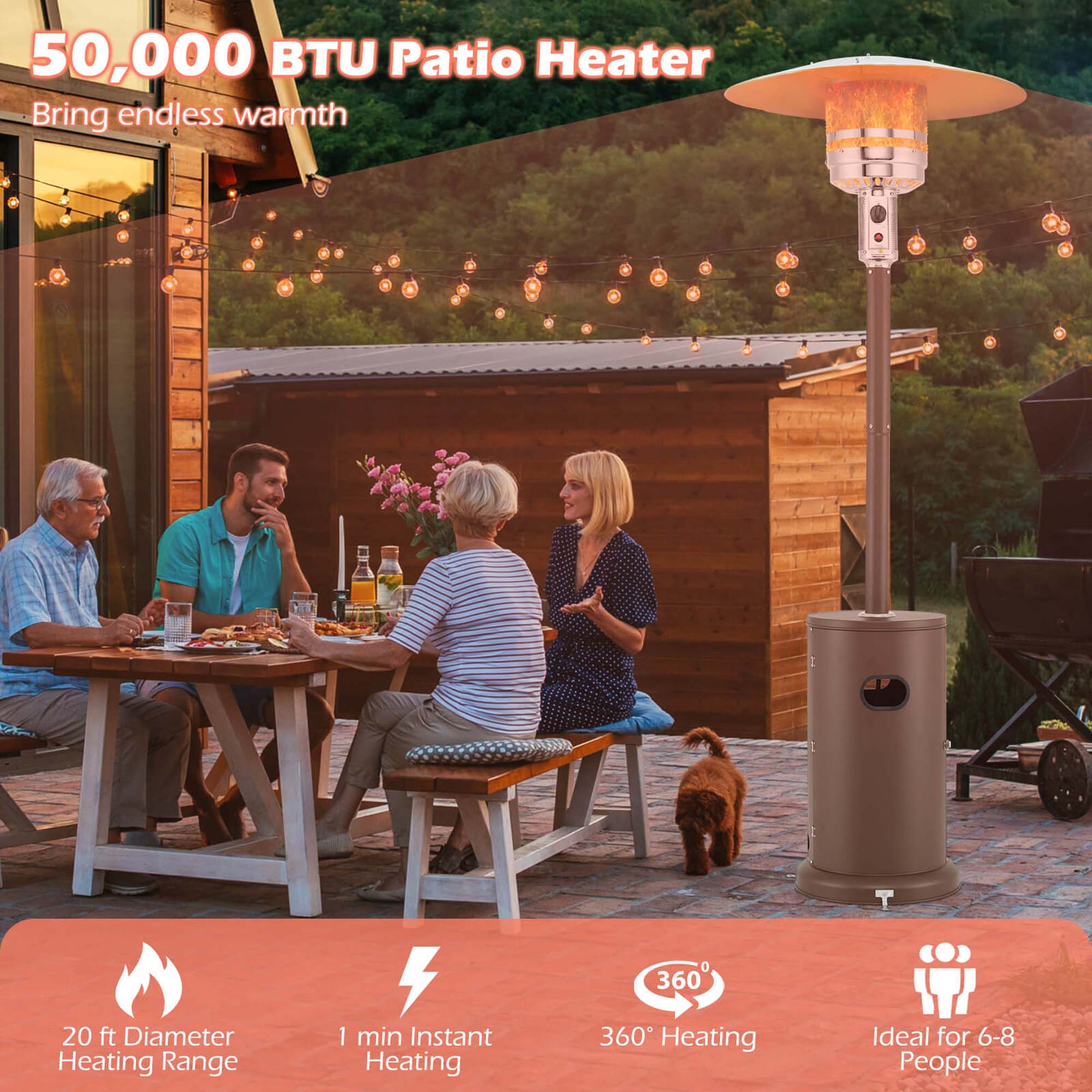 50,000 BTU Patio Heater  
Bring endless warmth  

- 20 ft Diameter Heating Range  
- 1 min Instant Heating  
- 360° Heating  
- Ideal for 6-8 People
