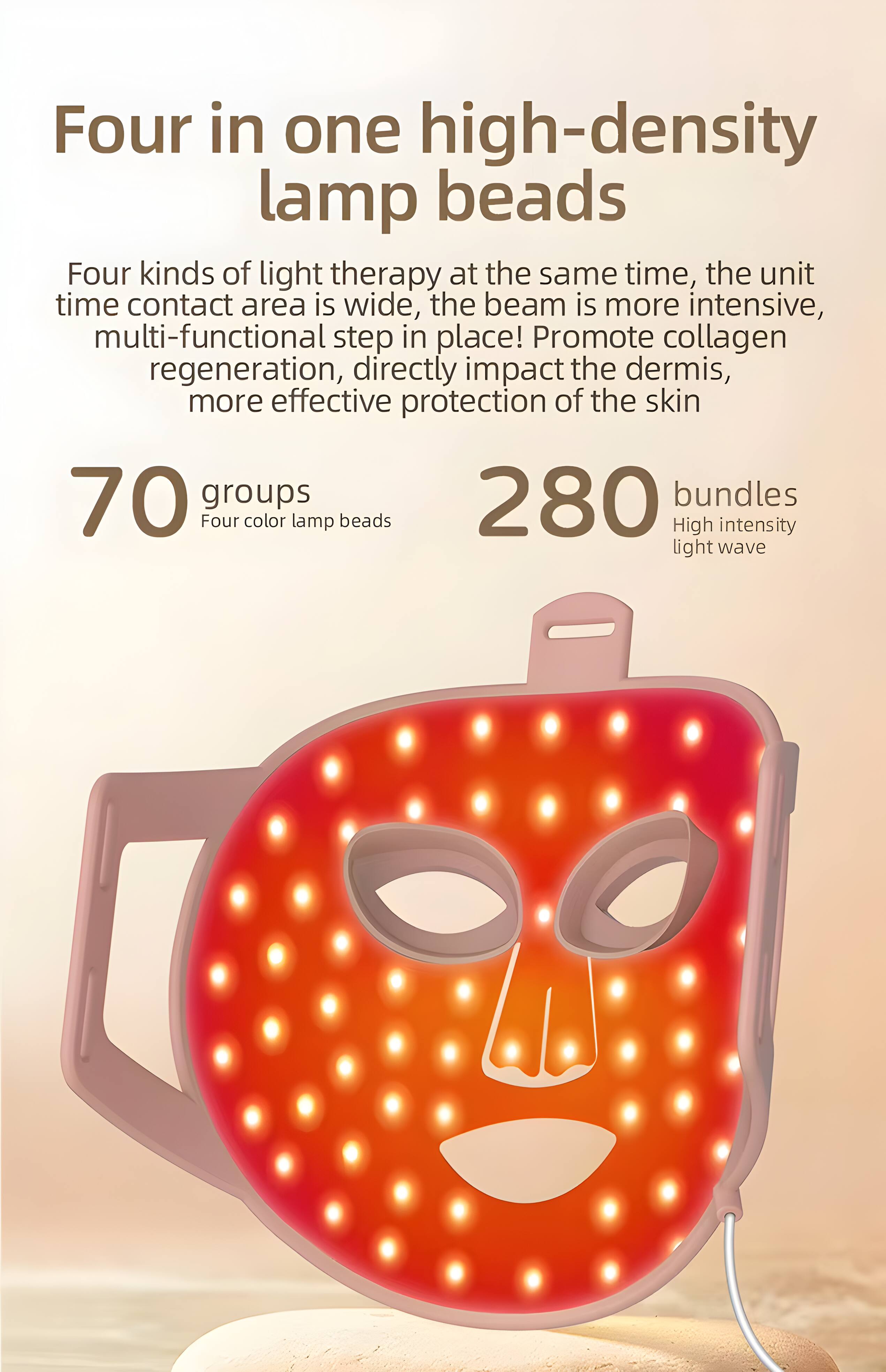 Four in one high-density lamp beads

Four kinds of light therapy at the same time, the unit time contact area is wide, the beam is more intensive, multi-functional step in place! Promote collagen regeneration, directly impact the dermis, more effective protection of the skin

70 groups
Four color lamp beads

280 bundles
High intensity light wave