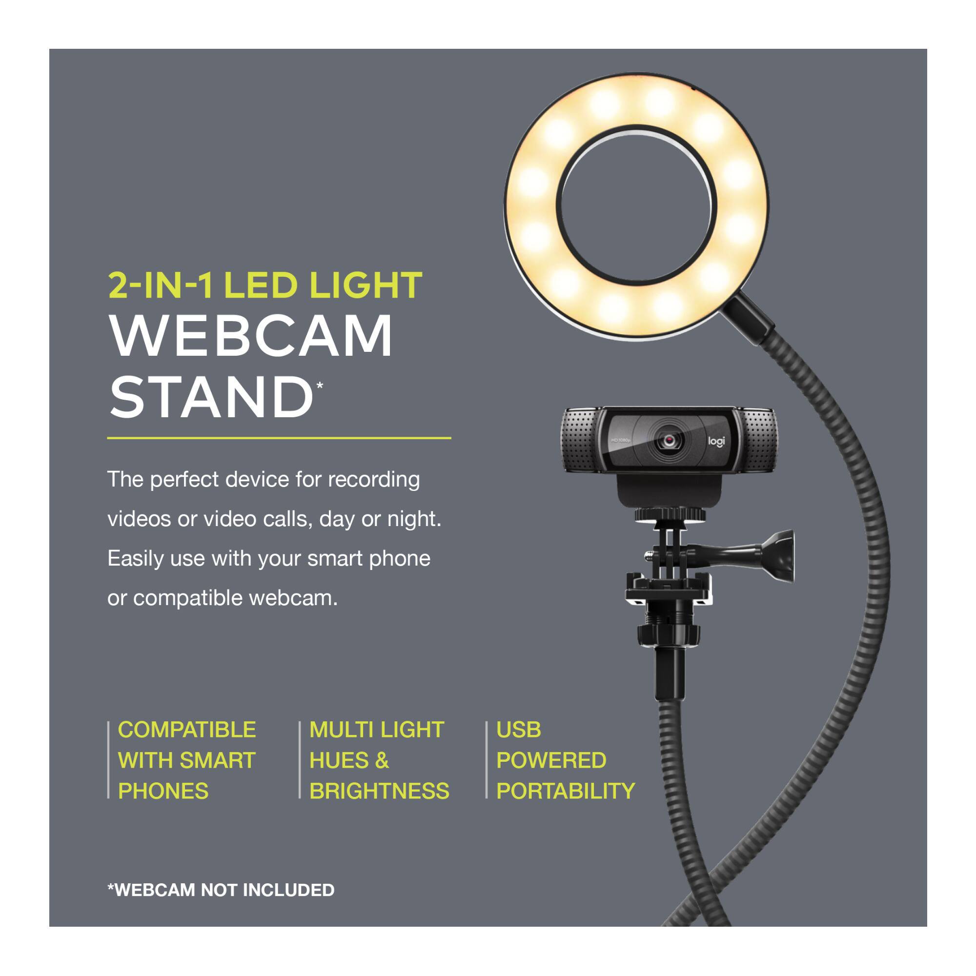 2-IN-1 LED LIGHT WEBCAM STAND*

The perfect device for recording videos or video calls, day or night. Easily use with your smart phone or compatible webcam.

- COMPATIBLE WITH SMART PHONES
- MULTI LIGHT HUES & BRIGHTNESS
- USB POWERED PORTABILITY

*WEBCAM NOT INCLUDED