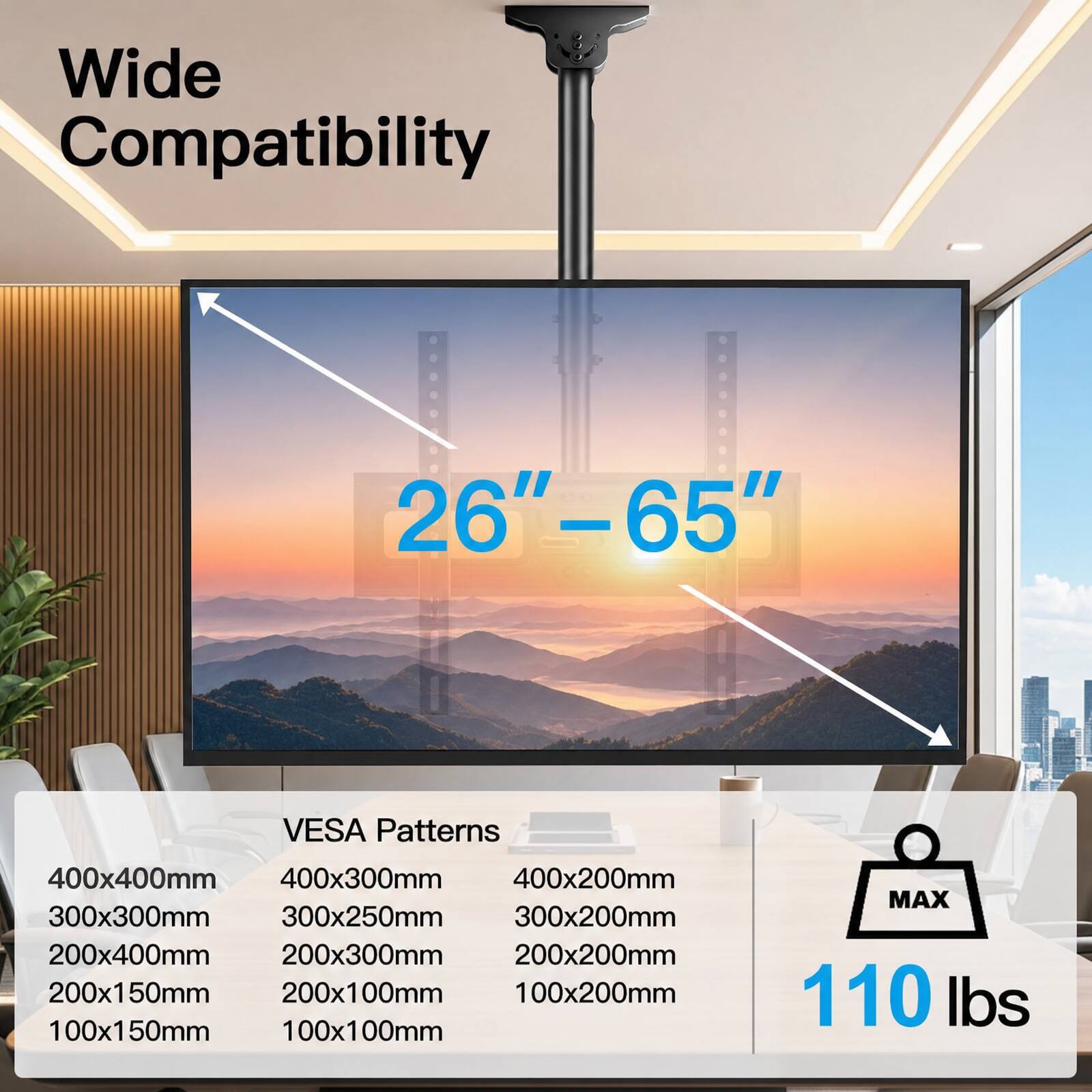 Wide Compatibility  
26"-65"  
VESA Patterns  
400x400mm  
400x300mm  
400x200mm  
300x300mm  
300x250mm  
300x200mm  
200x400mm  
200x300mm  
200x200mm  
200x150mm  
200x100mm  
100x200mm  
100x150mm  
100x100mm  
MAX 110 lbs