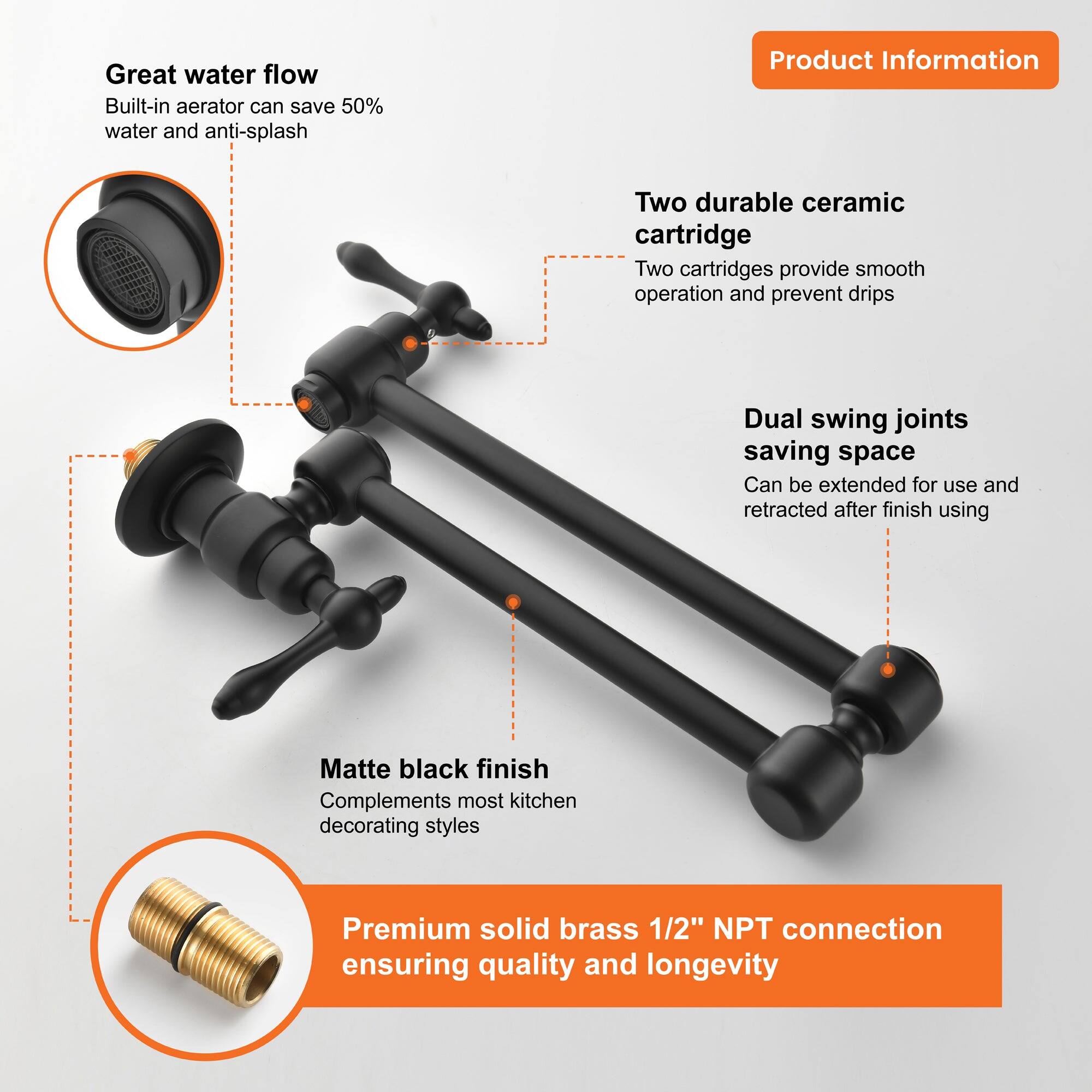 Great water flow  
Built-in aerator can save 50% water and anti-splash  

Two durable ceramic cartridge  
Two cartridges provide smooth operation and prevent drips  

Dual swing joints saving space  
Can be extended for use and retracted after finish using  

Matte black finish  
Complements most kitchen decorating styles  

Premium solid brass 1/2" NPT connection  
ensuring quality and longevity