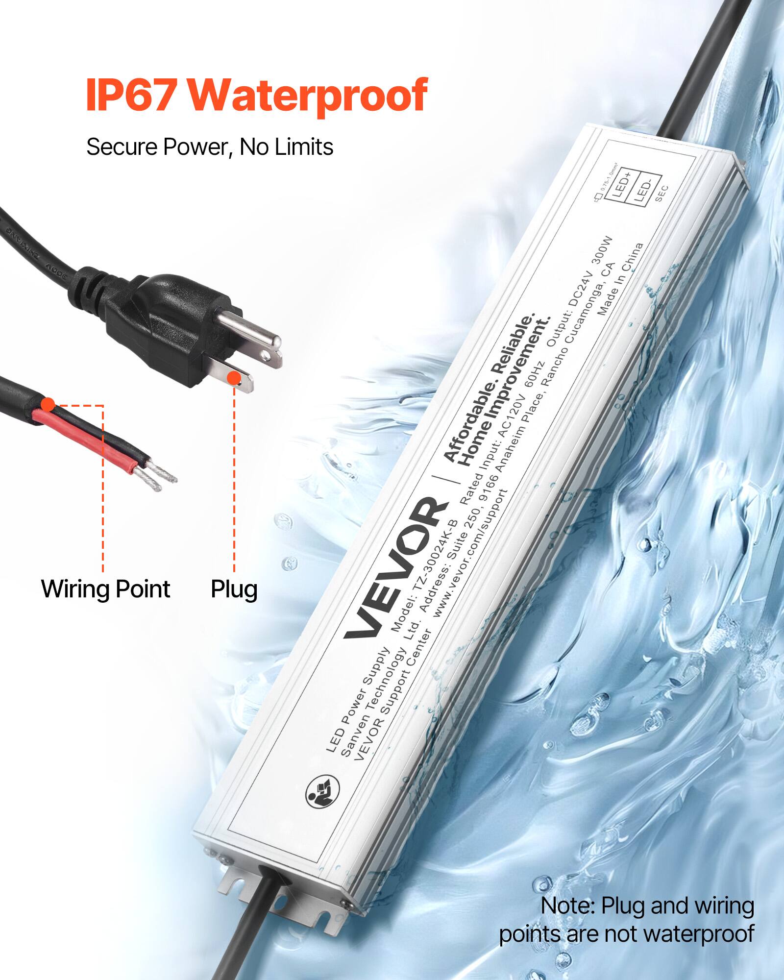 IP67 Waterproof  
Secure Power, No Limits  

LED Power Supply  
Model: T30024K-B  
Input: AC120V, 60Hz  
Output: DC24V, 300W  
Made in China  

Affordable, Reliable, Impressive  
Address: 2500, Suite B, Anaheim, CA 92806  
www.vevor.com/support  

Note: Plug and wiring points are not waterproof  

LED Power Supply  
Sanven Technology Co., Ltd.  
VEVOR  
LED+ LED- SEC  
DC24V, 300W  
Made in China  

Wiring Point  
Plug  

Note: Plug and wiring points are not waterproof