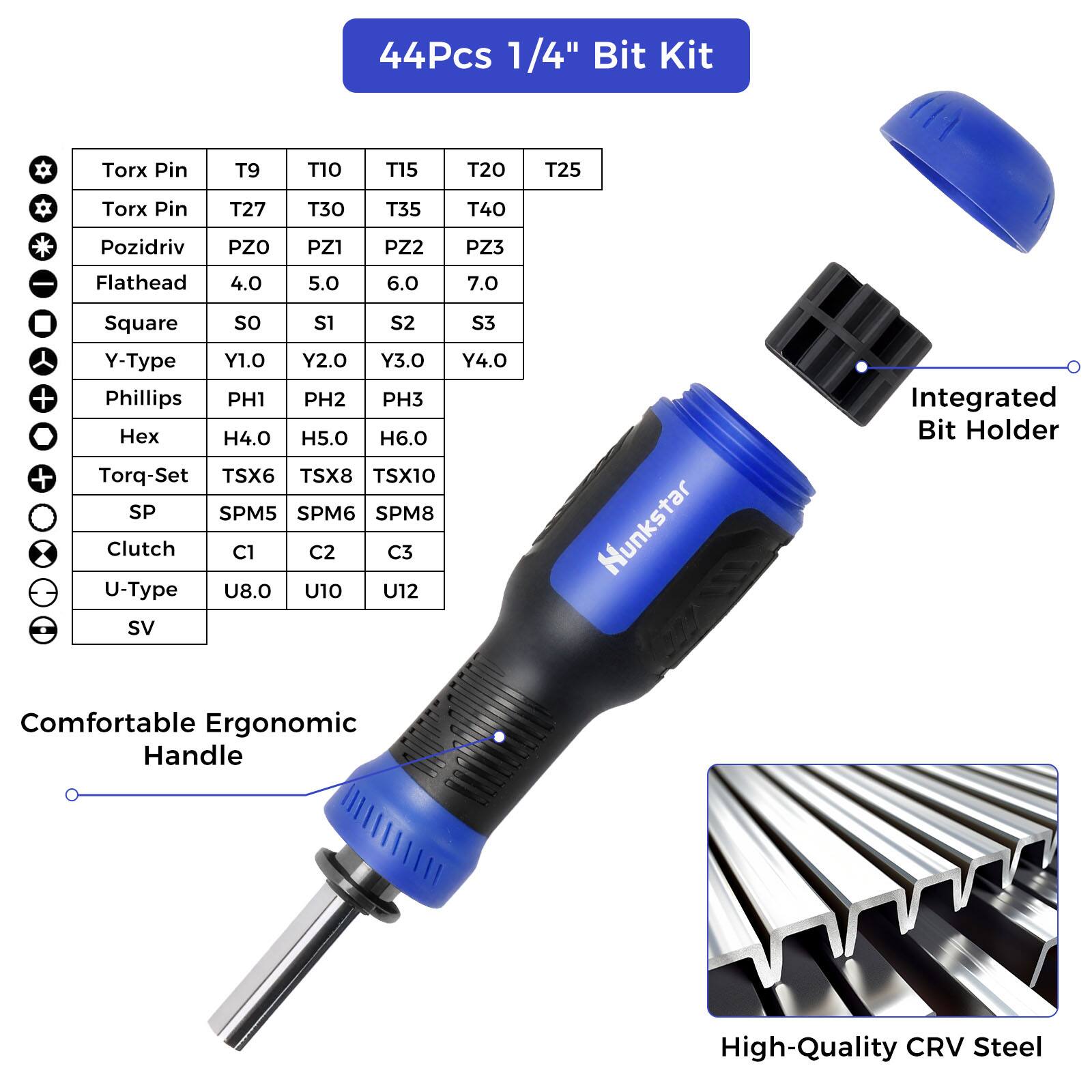 44Pcs 1/4" Bit Kit

Torx Pin T9 T10 T15 T20 T25
Torx Pin T27 T30 T35 T40
Pozidriv PZO PZ1 PZ2 PZ3
Flathead 4.0 5.0 6.0 7.0
Square S0 S1 S2 S3
Y-Type Y1.0 Y2.0 Y3.0 Y4.0
Phillips PH1 PH2 PH3
Hex H4.0 H5.0 H6.0
Torq-Set TSX6 TSX8 TSX10
SP SPM5 SPM6 SPM8
Clutch C1 C2 C3
U-Type U8.0 U10 U12
SV
Hunkstar
Integrated Bit Holder
Comfortable Ergonomic Handle
High-Quality CRV Steel