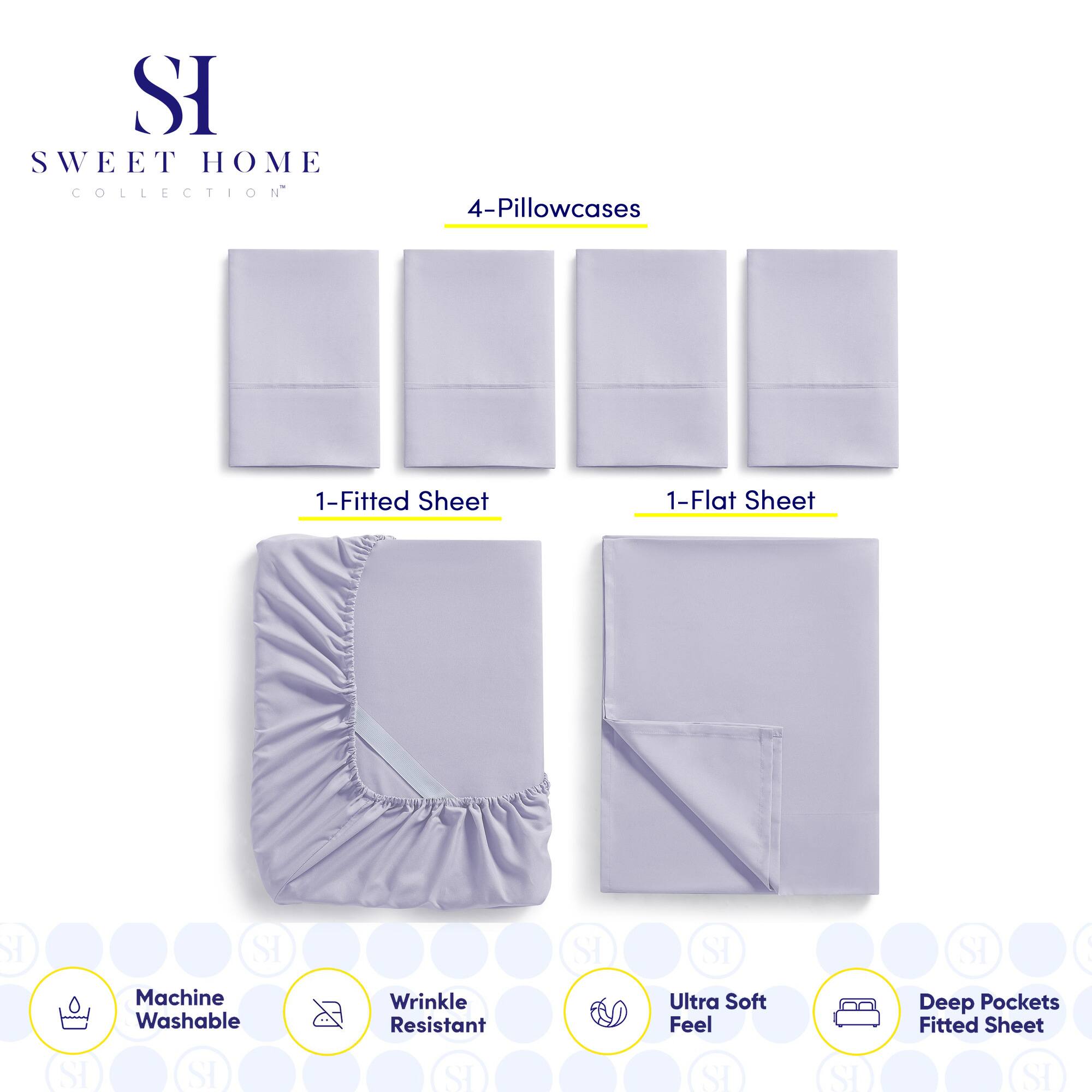 **SWEET HOME COLLECTION**

- 4-Pillowcases
- 1-Fitted Sheet
- 1-Flat Sheet

**Features:**
- Machine Washable
- Wrinkle Resistant
- Ultra Soft Feel
- Deep Pockets Fitted Sheet