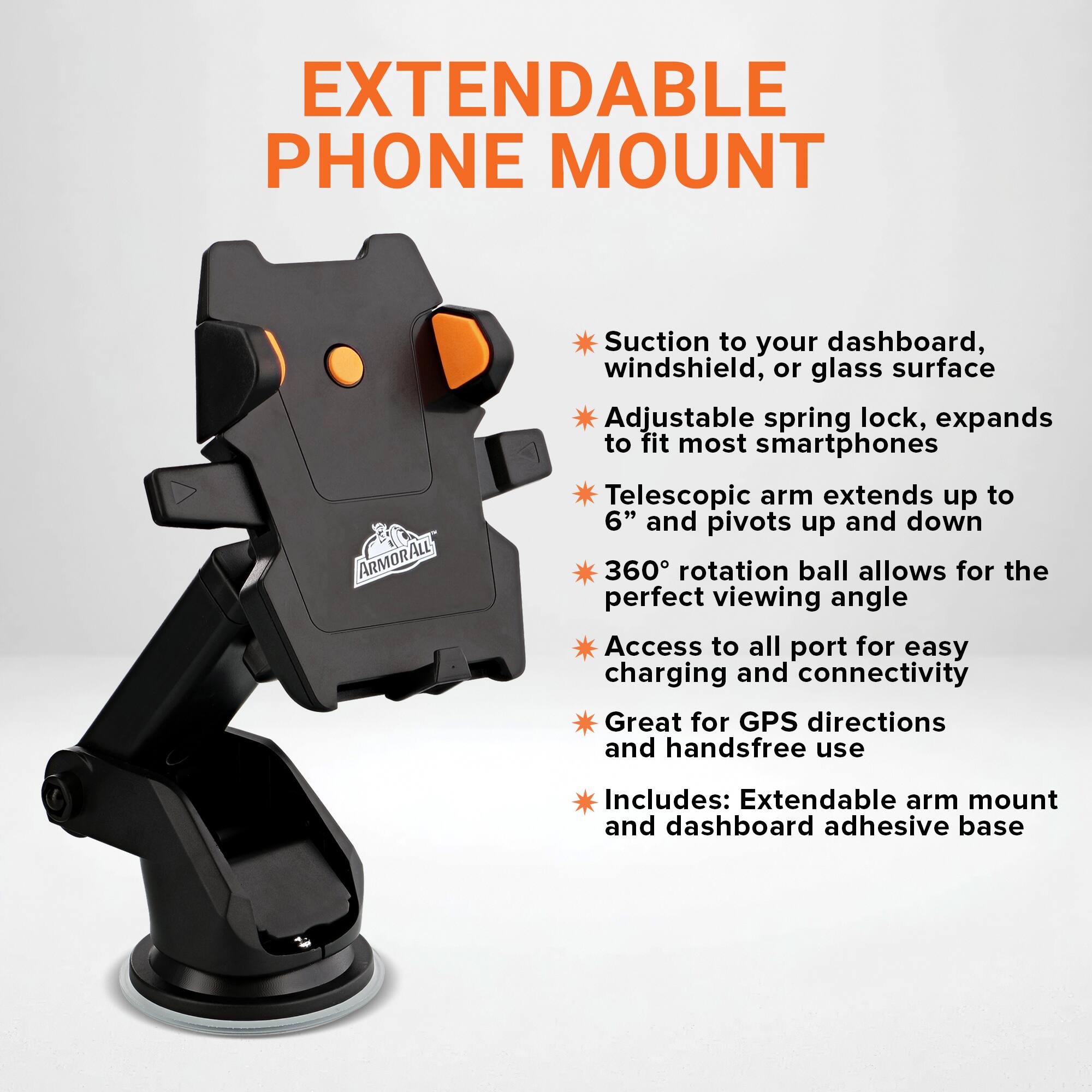 EXTENDABLE PHONE MOUNT

ARMORALL

Suction to your dashboard, windshield, or glass surface

Adjustable spring lock, expands to fit most smartphones

Telescopic arm extends up to 6" and pivots up and down

360° rotation ball allows for the perfect viewing angle

Access to all port for easy charging and connectivity

Great for GPS directions and handsfree use

Includes: Extendable arm mount and dashboard adhesive base