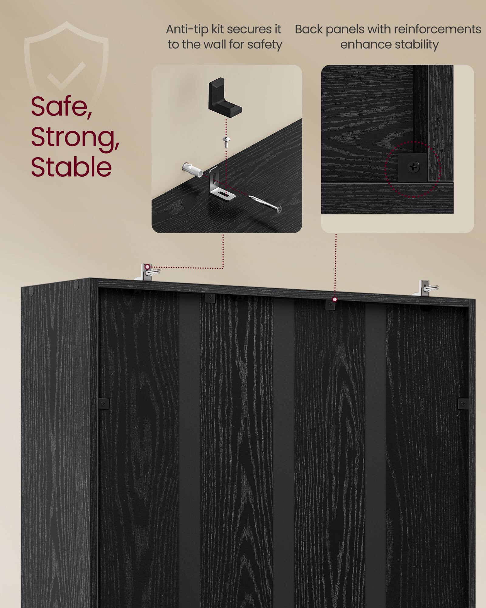 Anti-tip kit secures it to the wall for safety  
Back panels with reinforcements enhance stability  

Safe, Strong, Stable