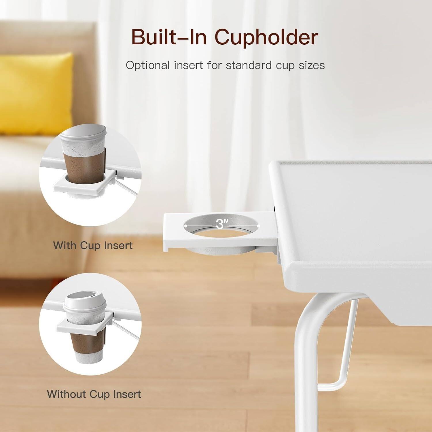 Built-In Cupholder  
Optional insert for standard cup sizes  

With Cup Insert  
Without Cup Insert