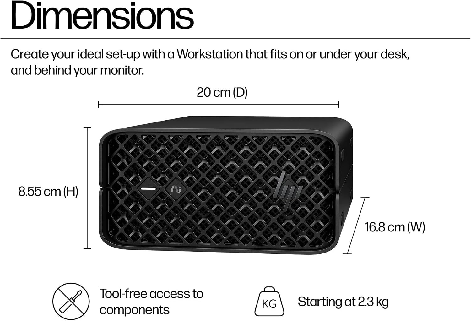Dimensions

Create your ideal set-up with a Workstation that fits on or under your desk, and behind your monitor.

20 cm (D)  
8.55 cm (H)  
16.8 cm (W)

Tool-free access to components  
Starting at 2.3 kg