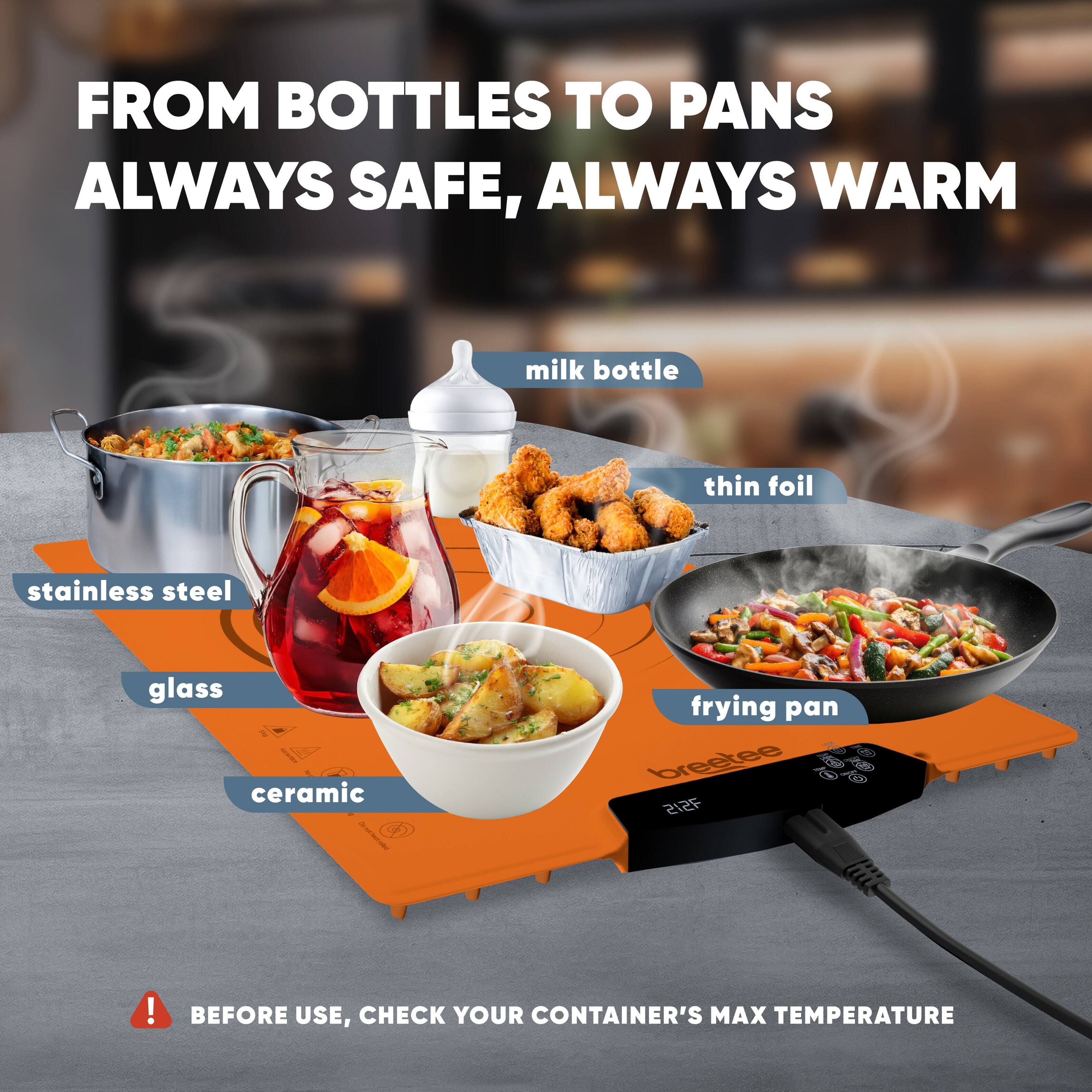 FROM BOTTLES TO PANS  
ALWAYS SAFE, ALWAYS WARM

- milk bottle
- thin foil
- stainless steel
- glass
- ceramic
- frying pan

! BEFORE USE, CHECK YOUR CONTAINER'S MAX TEMPERATURE