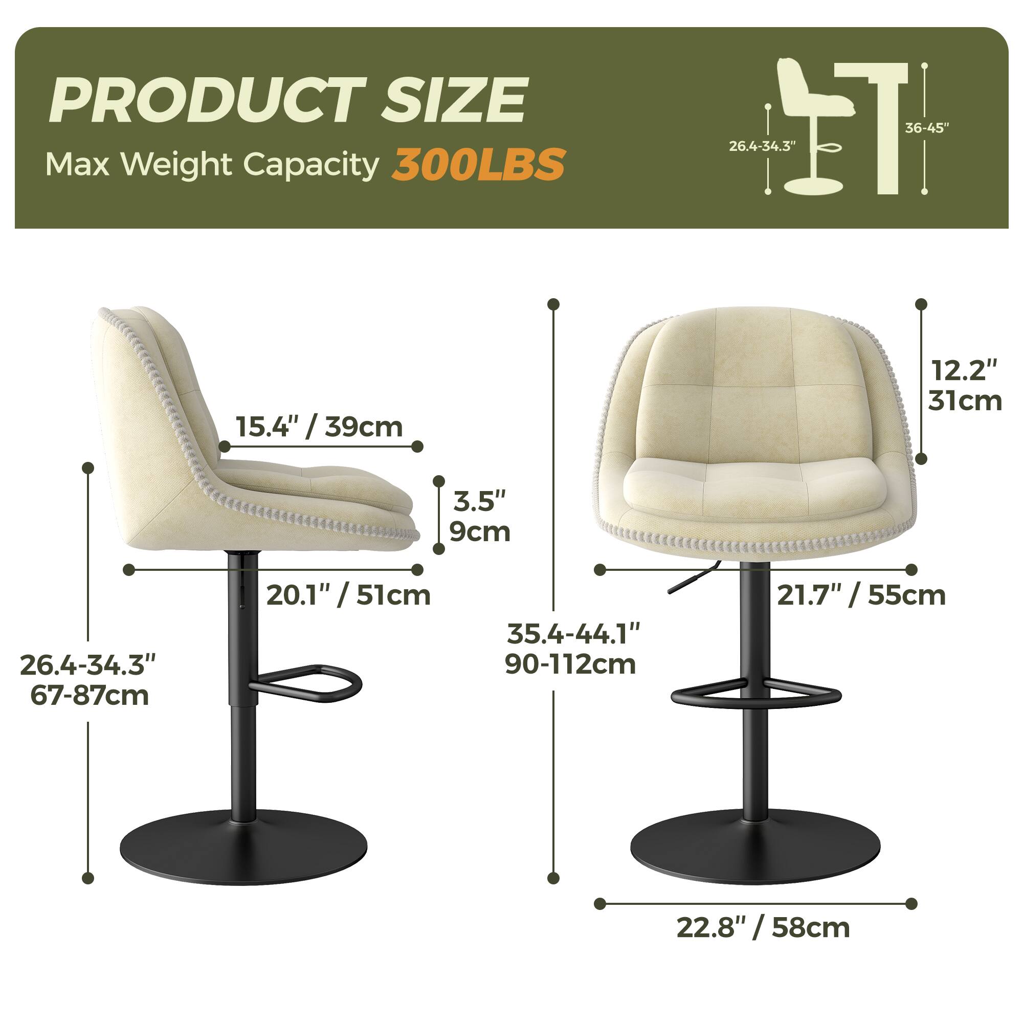 PRODUCT SIZE  
Max Weight Capacity 300LBS  

- Height: 36-45" / 90-112cm  
- Seat Height: 26.4-34.3" / 67-87cm  
- Seat Depth: 20.1" / 51cm  
- Seat Width: 26.4-34.3" / 67-87cm  
- Back Height: 15.4" / 39cm  
- Back Width: 12.2" / 31cm  
- Armrest Height: 3.5" / 9cm  
- Base Diameter: 22.8" / 58cm