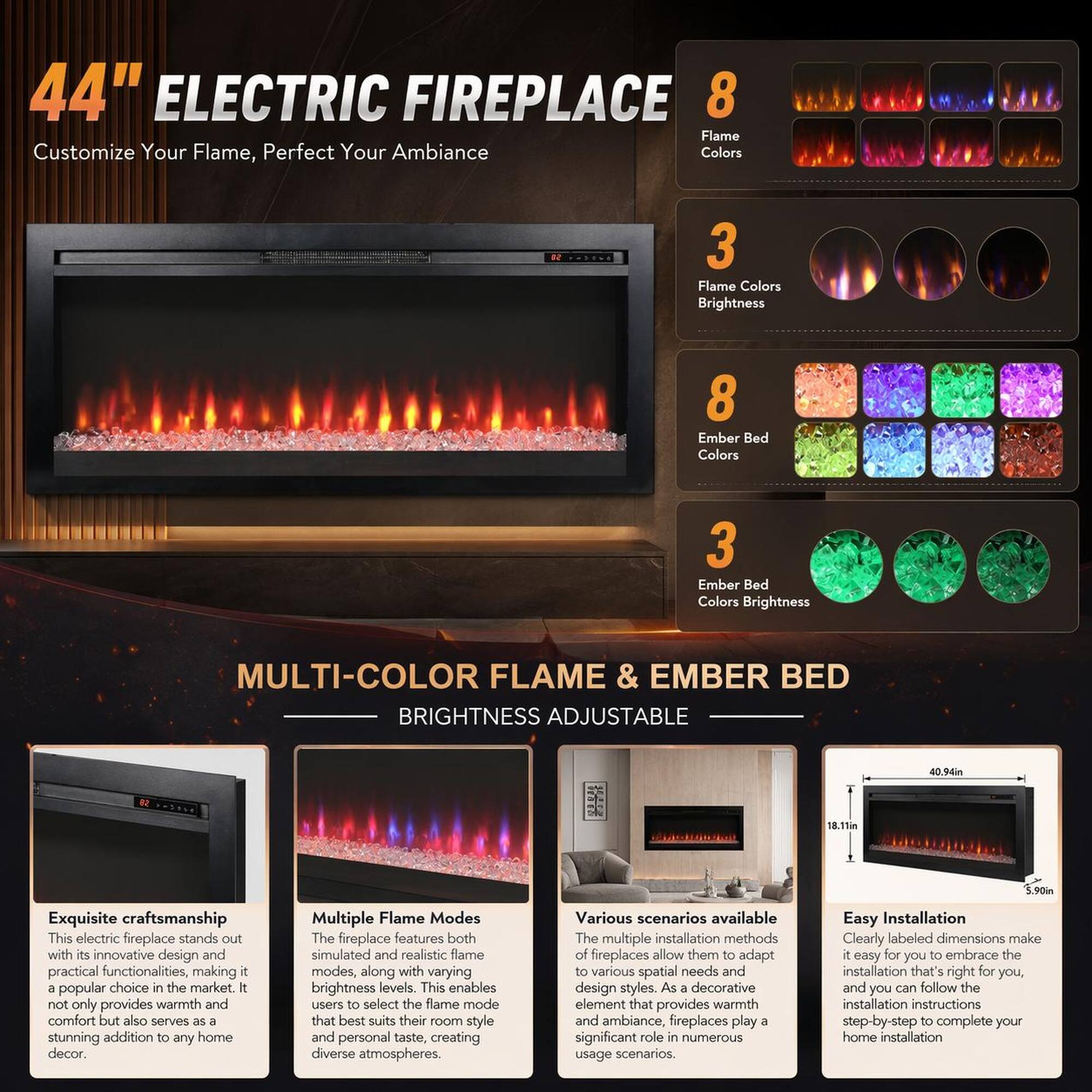 44" ELECTRIC FIREPLACE  
Customize Your Flame, Perfect Your Ambiance

8 Flame Colors  
3 Flame Colors Brightness  
8 Ember Bed Colors  
3 Ember Bed Colors Brightness  

MULTI-COLOR FLAME & EMBER BED  
BRIGHTNESS ADJUSTABLE

Exquisite craftsmanship  
This electric fireplace stands out with its innovative design and practical functionalities, making it a popular choice in the market. It not only provides warmth and comfort but also serves as a stunning addition to any home decor.

Multiple Flame Modes  
The fireplace features both simulated and realistic flame modes, along with varying brightness levels. This enables users to select the flame mode that best suits their room style and personal taste, creating diverse atmospheres.

Various scenarios available  
The multiple installation methods of fireplaces allow them to adapt to various spatial needs and design styles. As a decorative element that provides warmth and ambiance, fireplaces play a significant role in numerous usage scenarios.

Easy Installation  
Clearly labeled dimensions make it easy to find the installation that's right for you, and-by-step installation instructions to complete your home installation.