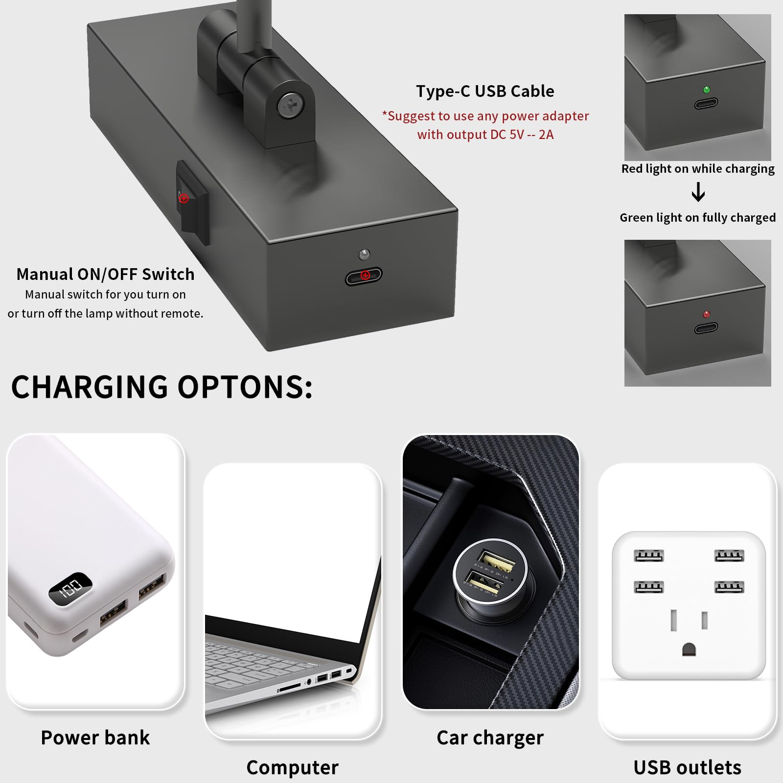 **Type-C USB Cable**  
*Suggest to use any power adapter with output DC 5V -- 2A*

**Manual ON/OFF Switch**  
Manual switch for you to turn on or turn off the lamp without remote.

**CHARGING OPTIONS:**

- Power bank
- Computer
- Car charger
- USB outlets

**Red light on while charging**  
**Green light on fully charged**