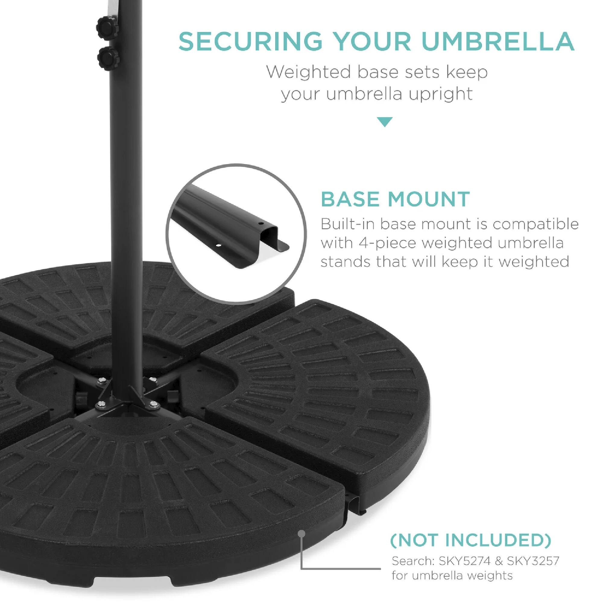 SECURING YOUR UMBRELLA  
Weighted base sets keep your umbrella upright  

BASE MOUNT  
Built-in base mount is compatible with 4-piece weighted umbrella stands that will keep it weighted  

(NOT INCLUDED)  
Search: SKY5274 & SKY3257 for umbrella weights