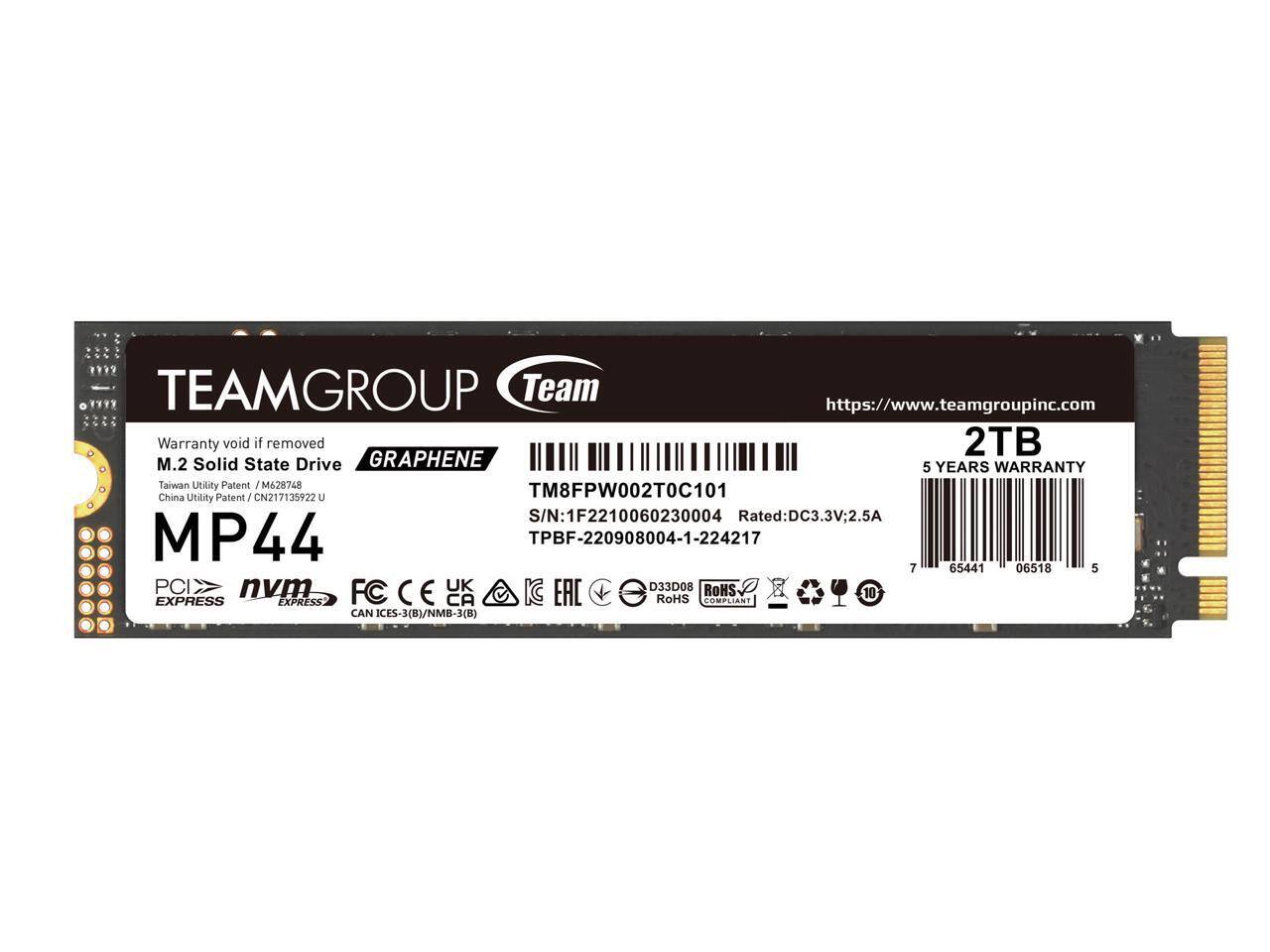 TEAMGROUP Team
https://www.teamgroupinc.com
Warranty void if removed
2TB M.2 Solid State Drive
GRAPHENE
5 YEARS WARRANTY
Taiwan Utility Patent / M628748
China Utility Patent / CN217135922 U
MP44
TM8FPW002T0C101
S/N: 1F2210060230004
Rated: DC3.3V, 2.5A
TPBF-220908004-1-224217
PCIe
nvme
FC
CAN IECES-3(B)/NMB-3(B)
RoHS COMPLIANT
D33D08
10°
7 65441 06518 5