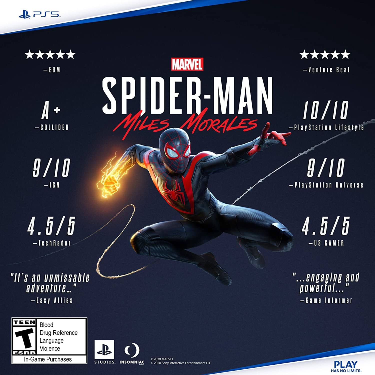 Sure, here is the corrected and grouped text from the image:

---

**MARVEL SPIDER-MAN MILES MORALES**

**Ratings:**
- **EGM**: 5/5
- **COLLIDER**: A+
- **IGN**: 9/10
- **TechRadar**: 4.5/5
- **PlayStation Lifestyle**: 10/10
- **PlayStation Universe**: 9/10
- **US GAMER**: 4.5/5
- **Venture Beat**: 5/5
- **Game Informer**: "...engaging and powerful..."
- **Easy Allies**: "It's an unmissable adventure..."

**ESRB Rating:**
- **TEEN**
- **Blood**
- **Drug Reference**
- **Language**
- **Violence**
- **In-Game Purchases**

**Additional Information:**
- © 2020 MARVEL STUDIOS
- © 2020 Sony Interactive Entertainment LLC
- PLAY HAS NO LIMITS.

**Logos:**
- PS5
- Marvel
- PlayStation Studios
- Insomniac

---