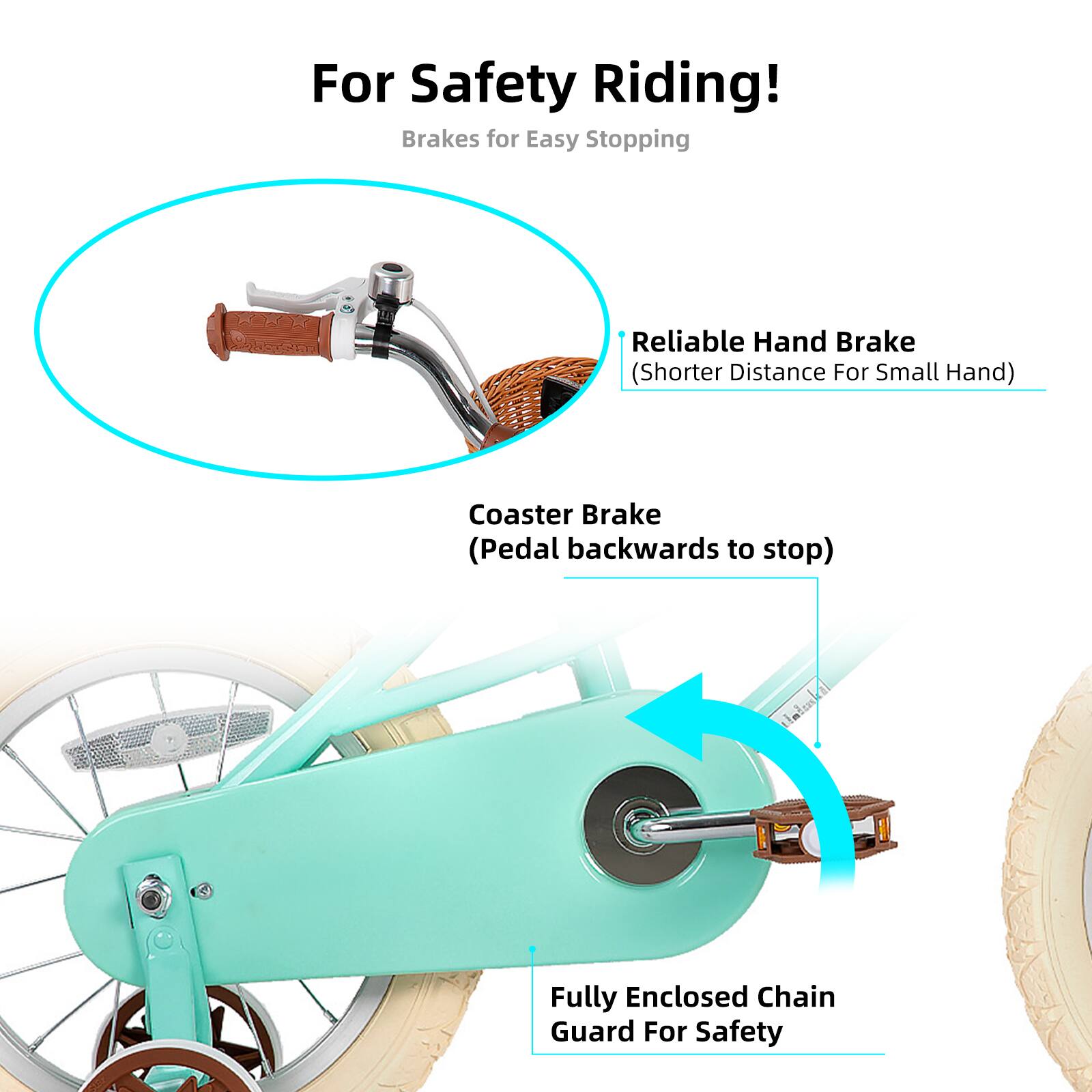 For Safety Riding!  
Brakes for Easy Stopping  
- Reliable Hand Brake (Shorter Distance For Small Hand)  
- Coaster Brake (Pedal backwards to stop)  
- Fully Enclosed Chain Guard For Safety