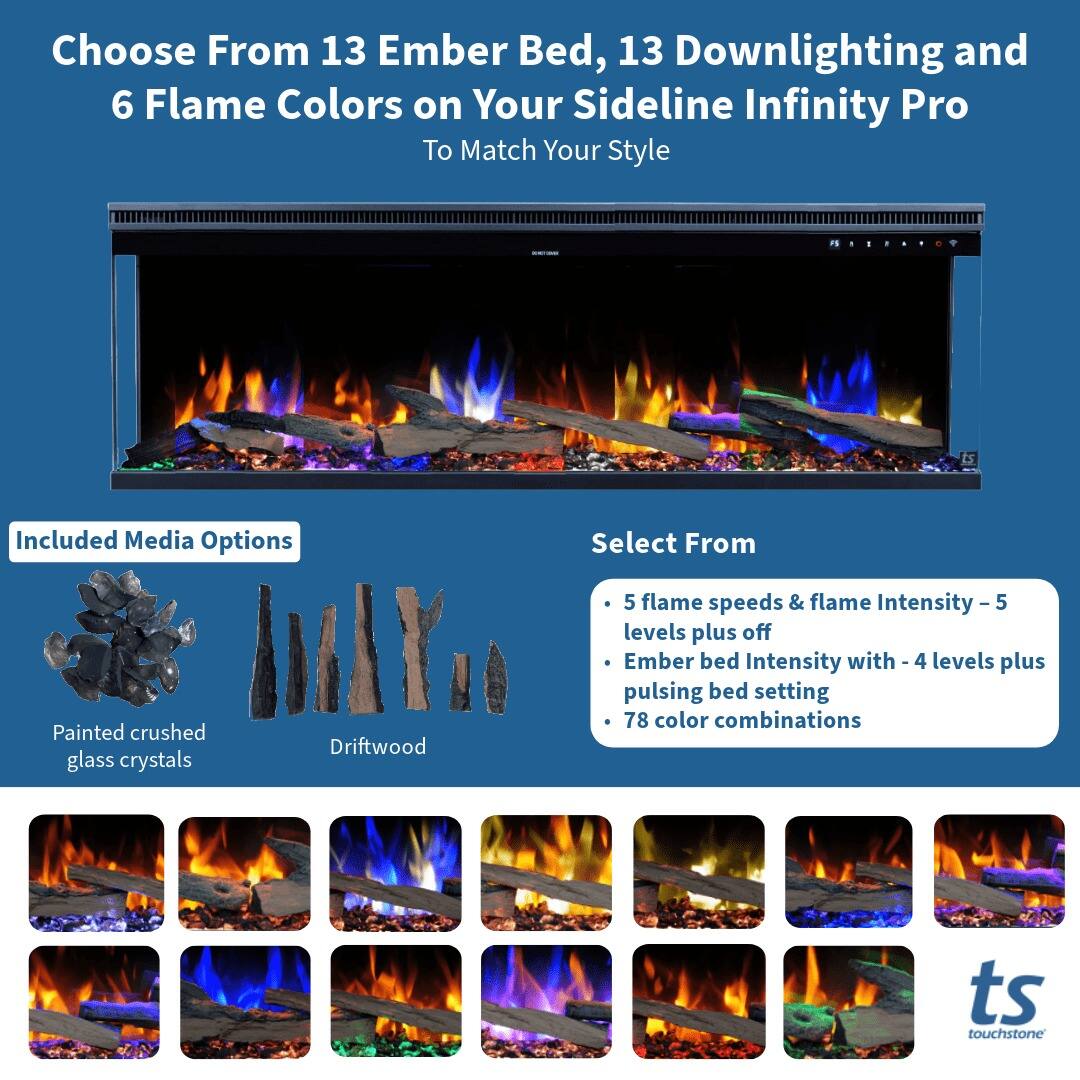 Choose From 13 Ember Bed, 13 Downlighting and 6 Flame Colors on Your Sideline Infinity Pro To Match Your Style

Included Media Options
- Painted crushed glass crystals
- Driftwood

Select From
- 5 flame speeds & flame Intensity - 5 levels plus off
- Ember bed Intensity with - 4 levels plus pulsing bed setting
- 78 color combinations

ts touchstone