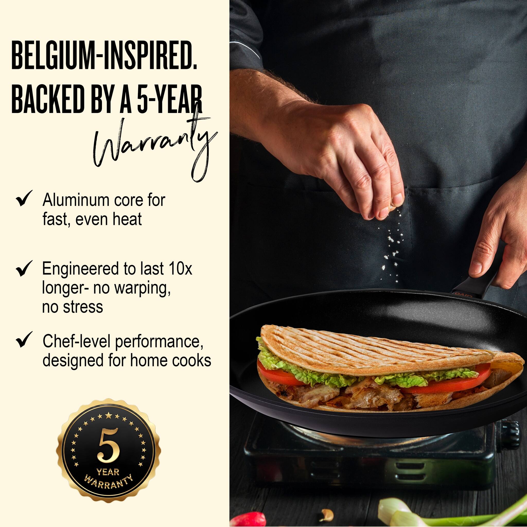 BELGIUM-INSPIRED.  
BACKED BY A 5-YEAR WARRANTY

- Aluminum core for fast, even heat
- Engineered to last 10x longer - no warping, no stress
- Chef-level performance, designed for home cooks

5 YEAR WARRANTY