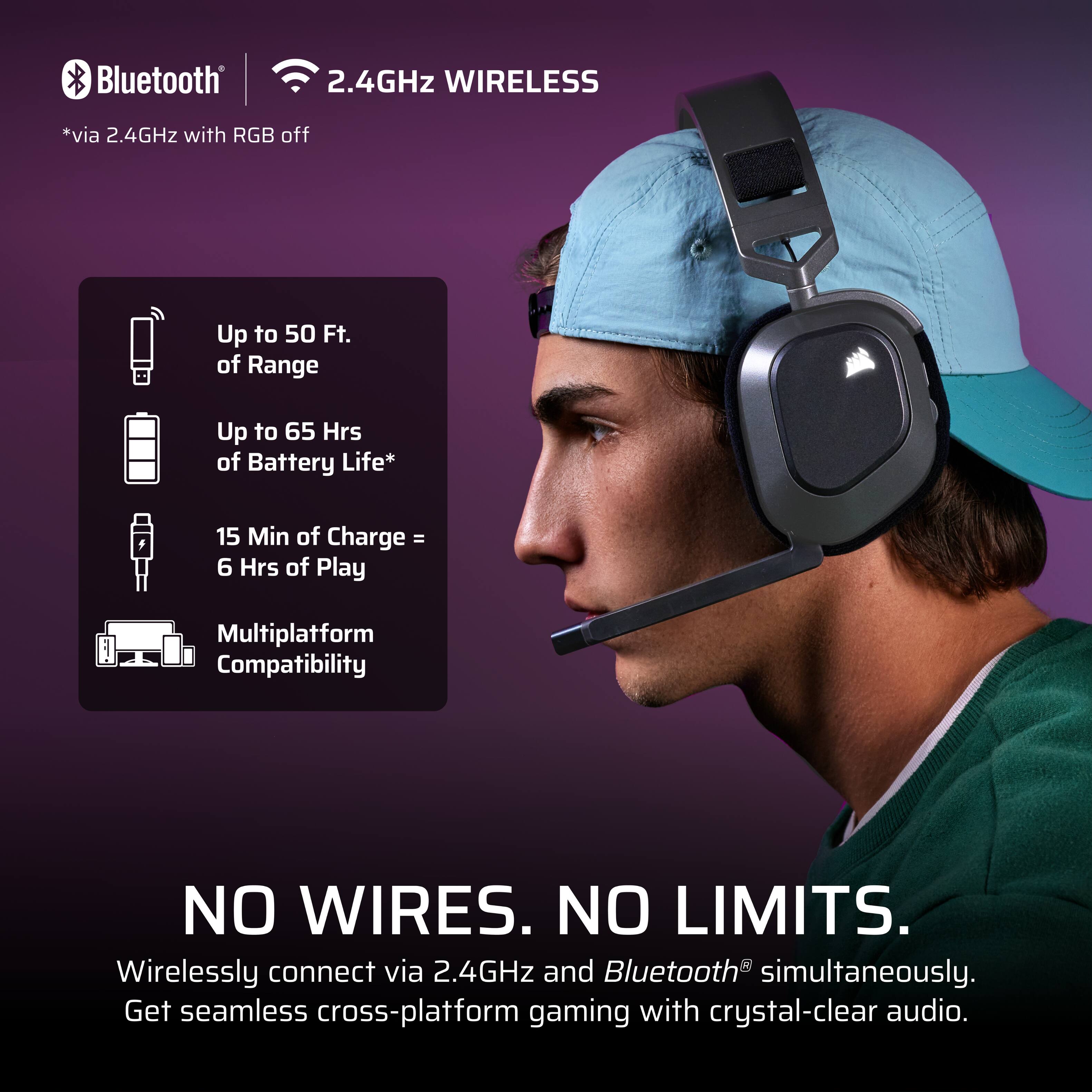 Bluetooth 2.4GHz WIRELESS  
*via 2.4GHz with RGB off  

Up to 50 Ft. of Range  
Up to 65 Hrs of Battery Life*  
15 Min of Charge = 6 Hrs of Play  
Multiplatform Compatibility  

NO WIRES. NO LIMITS.  
Wirelessly connect via 2.4GHz and Bluetooth® simultaneously.  
Get seamless cross-platform gaming with crystal-clear audio.