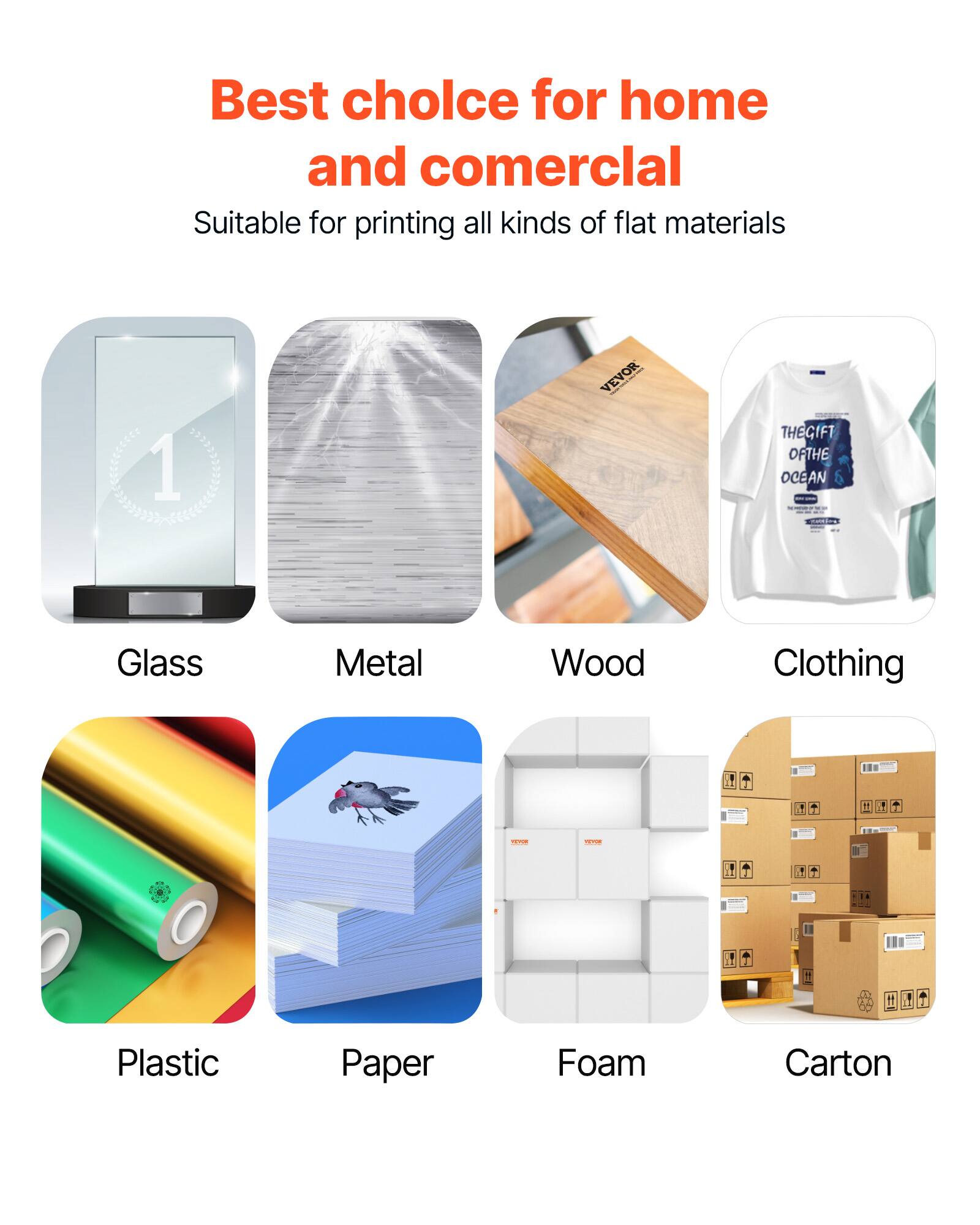 Best choice for home and commercial  
Suitable for printing all kinds of flat materials

1. Glass
2. Metal
3. Wood
4. Clothing
5. Plastic
6. Paper
7. Foam
8. Carton