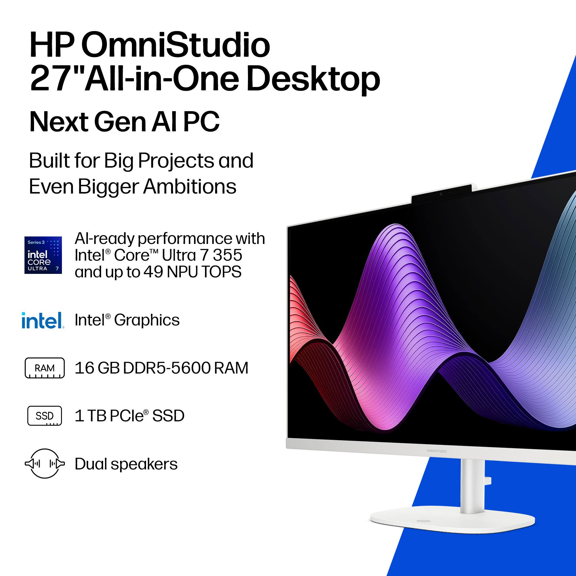 HP OmniStudio 27" All-in-One Desktop  
Next Gen AI PC  
Built for Big Projects and Even Bigger Ambitions  

Series 3  
AI-ready performance with Intel® Core™ Ultra 7 355 and up to 49 NPU TOPS  

Intel® Graphics  
16 GB DDR5-5600 RAM  
1 TB PCIe® SSD  
Dual speakers