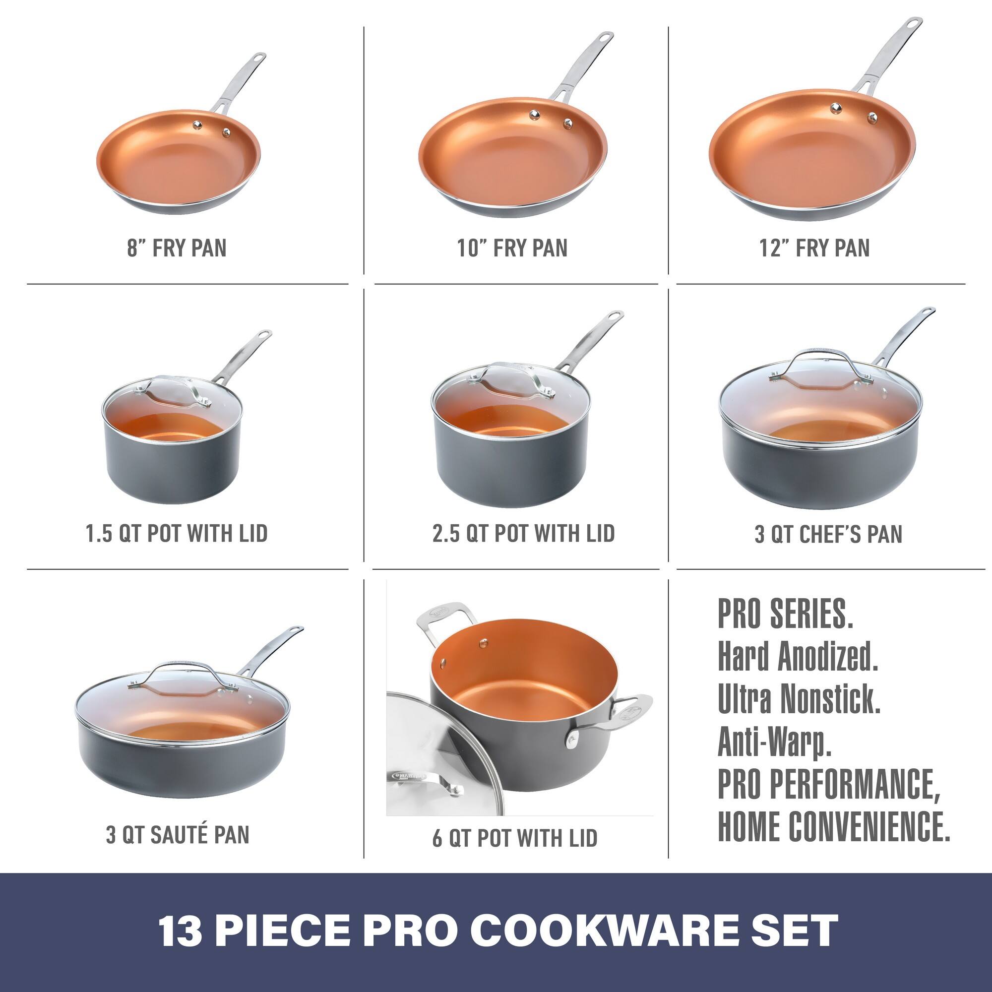 8" FRY PAN  
10" FRY PAN  
12" FRY PAN  
1.5 QT POT WITH LID  
2.5 QT POT WITH LID  
3 QT CHEF'S PAN  
3 QT SAUTÉ PAN  
6 QT POT WITH LID  

PRO SERIES.  
Hard Anodized.  
Ultra Nonstick.  
Anti-Warp.  
PRO PERFORMANCE, HOME CONVENIENCE.  

13 PIECE PRO COOKWARE SET