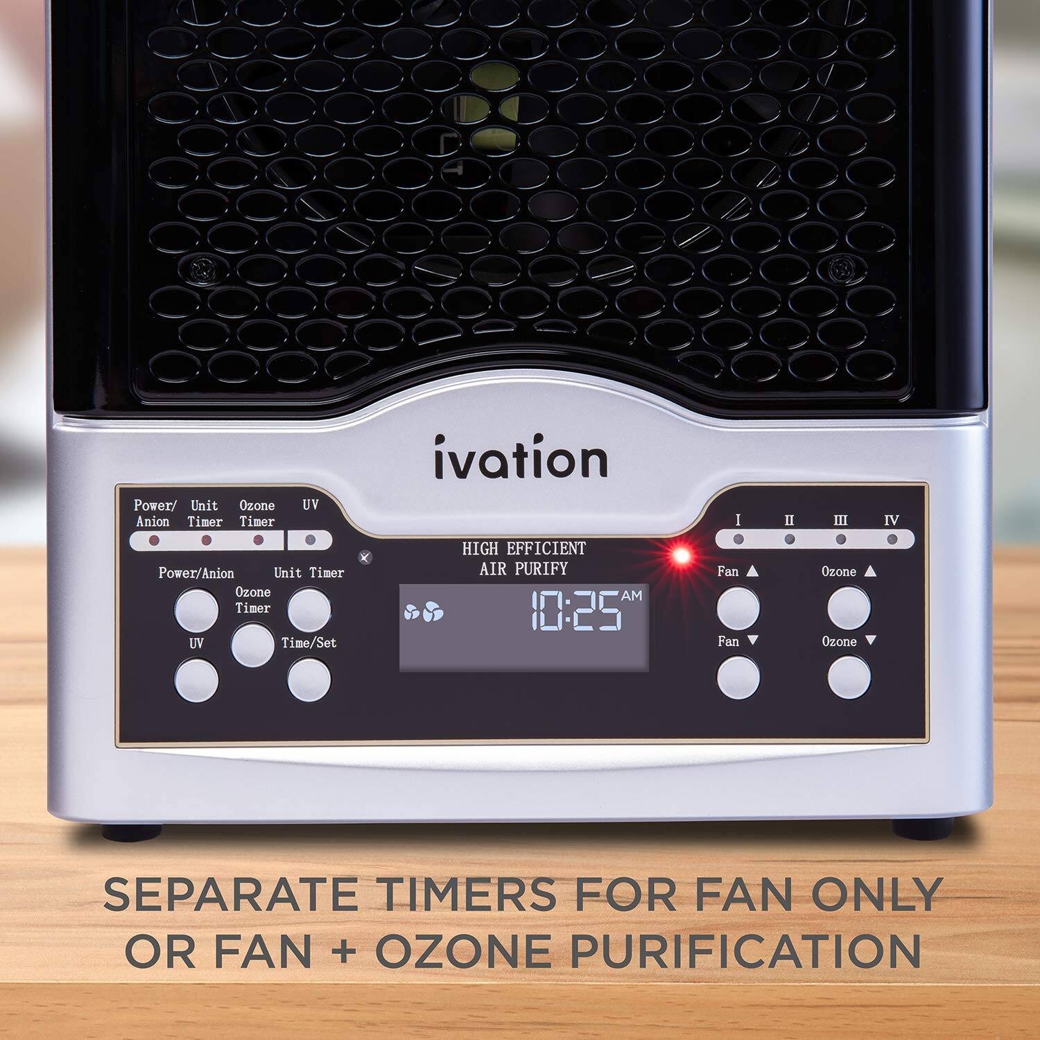 Power/ Unit Ozone Anion Timer Timer UV  
ivation  
HIGH EFFICIENT AIR PURIFY  
10:25 AM  
Fan Fan Ozone Ozone  
SEPARATE TIMERS FOR FAN ONLY OR FAN + OZONE PURIFICATION