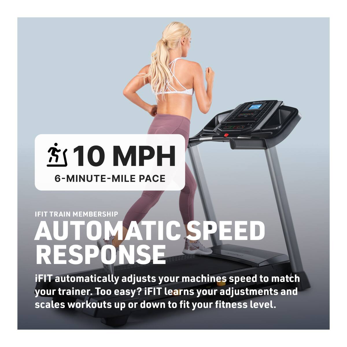 10 MPH  
6-MINUTE-MILE PACE  

IFIT TRAIN MEMBERSHIP  
AUTOMATIC SPEED RESPONSE  

iFIT automatically adjusts your machine's speed to match your trainer. Too easy? iFIT learns your adjustments and scales workouts up or down to fit your fitness level.