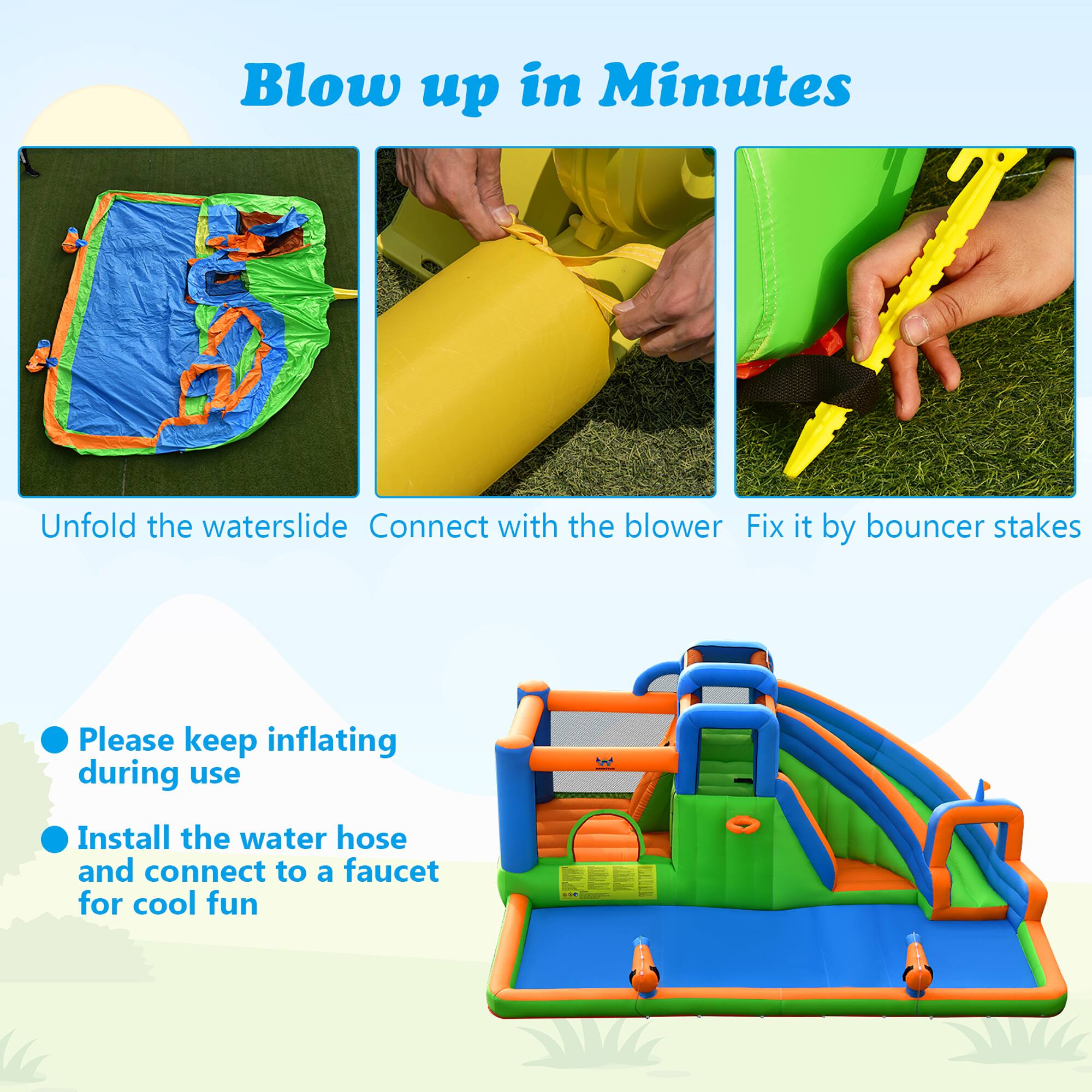 Blow up in Minutes

- Unfold the waterslide
- Connect with the blower
- Fix it by bouncer stakes

- Please keep inflating during use
- Install the water hose and connect to a faucet for cool fun