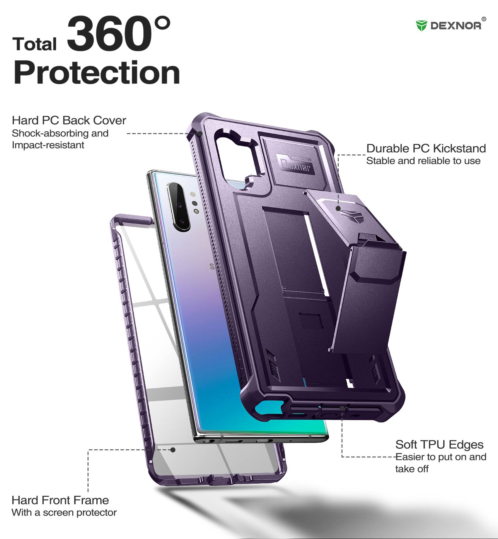 Total 360° Protection

DEXNOR

Hard PC Back Cover
Shock-absorbing and Impact-resistant

Durable PC Kickstand
Stable and reliable to use

Soft TPU Edges
Easier to put on and take off

Hard Front Frame
With a screen protector