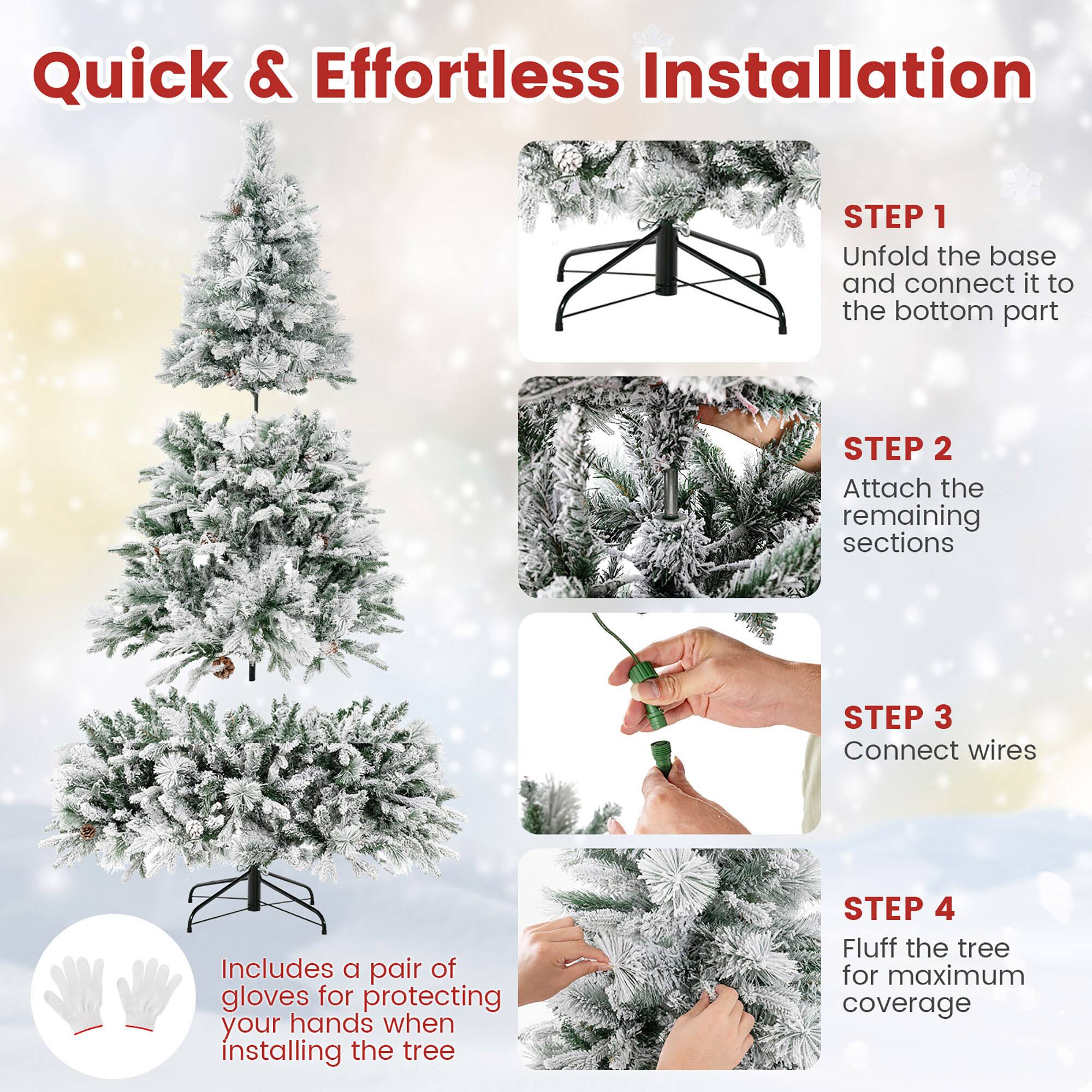Quick & Effortless Installation

STEP 1  
Unfold the base and connect it to the bottom part

STEP 2  
Attach the remaining sections

STEP 3  
Connect wires

STEP 4  
Fluff the tree for maximum coverage

Includes a pair of gloves for protecting your hands when installing the tree