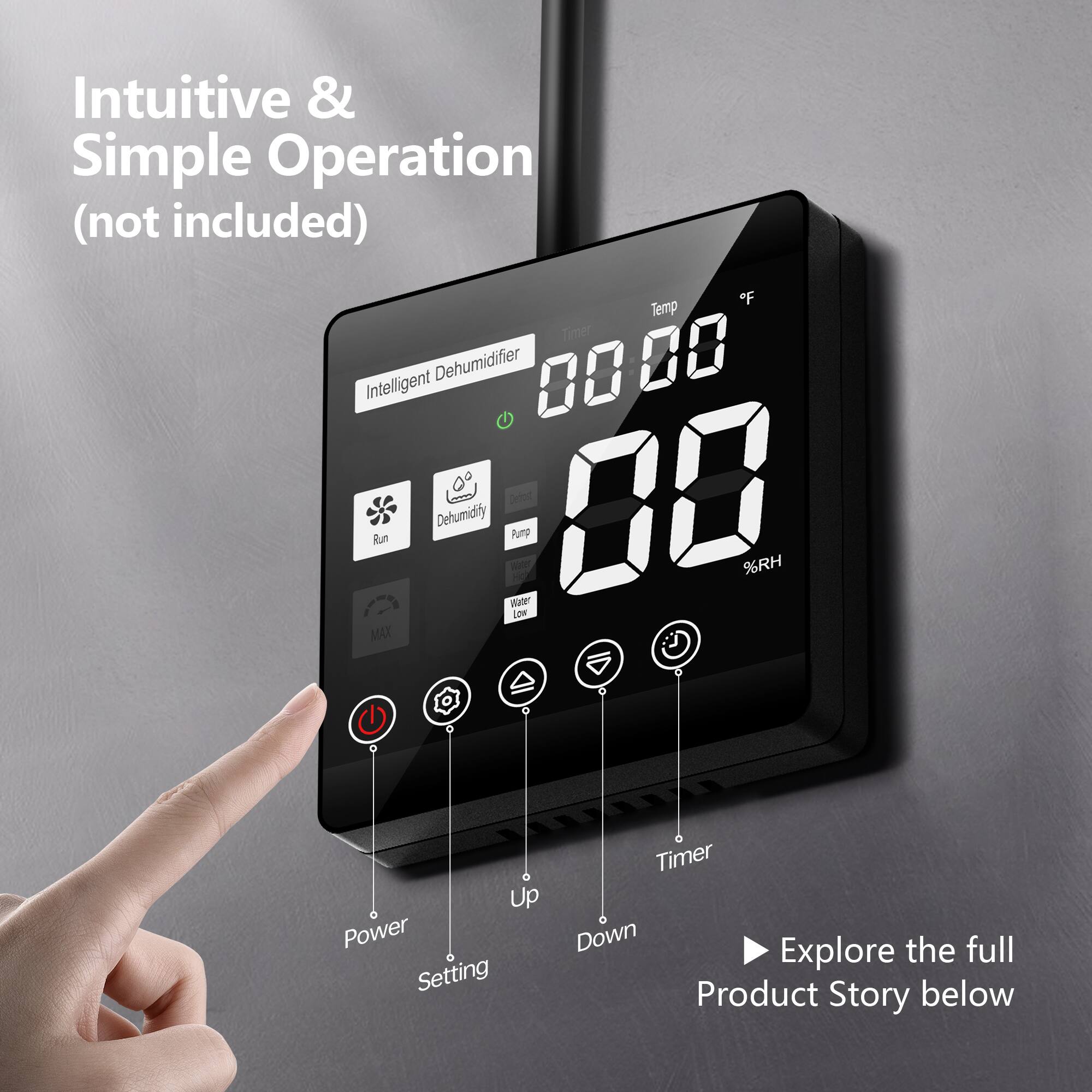Intuitive & Simple Operation (not included)  
"F Temp Timer Intelligent Dehumidifier 00 20 Run Dehumidity 20 Wate Pump 00 %RH Low MAX Up Power Setting Timer Down Explore the full Product Story below"