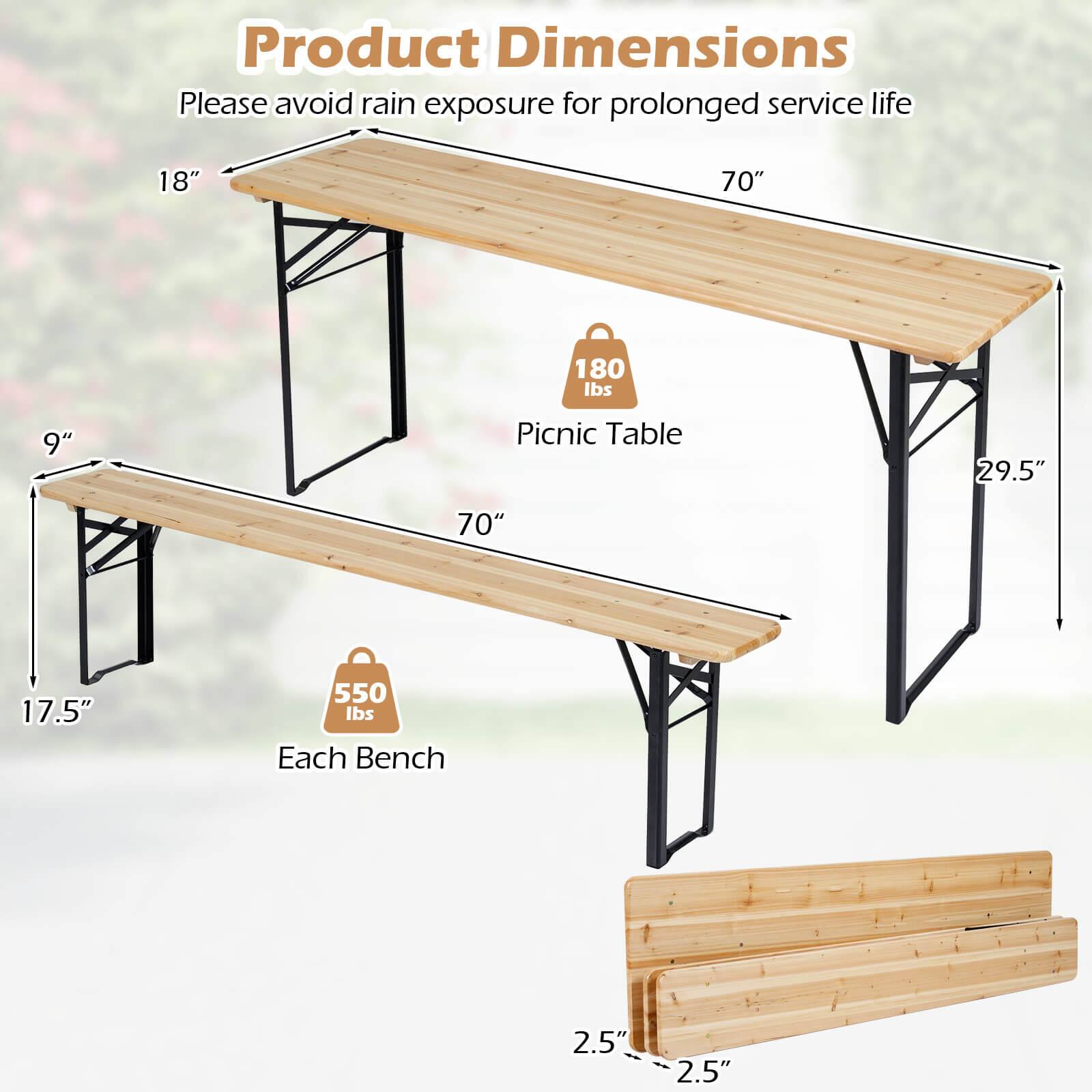 Product Dimensions  
Please avoid rain exposure for prolonged service life  

Picnic Table  
- Length: 70"  
- Width: 18"  
- Height: 29.5"  
- Weight Capacity: 180 lbs  

Each Bench  
- Length: 70"  
- Width: 9"  
- Height: 17.5"  
- Weight Capacity: 550 lbs  

Seat Thickness: 2.5"