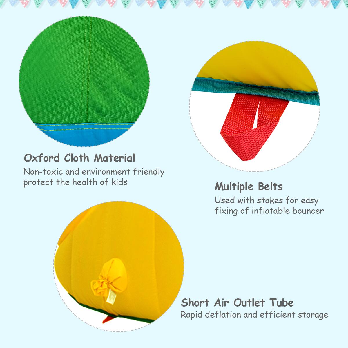 Oxford Cloth Material  
Non-toxic and environment friendly, protect the health of kids  

Multiple Belts  
Used with stakes for easy fixing of inflatable bouncer  

Short Air Outlet Tube  
Rapid deflation and efficient storage