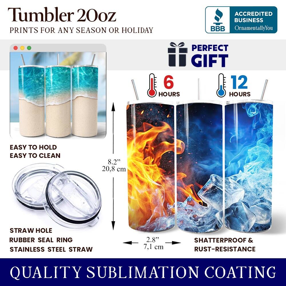 Tumbler 20oz  
PRINTS FOR ANY SEASON OR HOLIDAY  

ACCREDITED BUSINESS  
BBB  
OrnamentallyYou  

PERFECT GIFT  
6 HOURS  
12 HOURS  

EASY TO HOLD  
EASY TO CLEAN  

8.2" (20.8 cm)  

STRAW HOLE  
RUBBER SEAL RING  
STAINLESS STEEL STRAW  

2.8" (7.1 cm)  

SHATTERPROOF & RUST-RESISTANCE  

QUALITY SUBLIMATION COATING