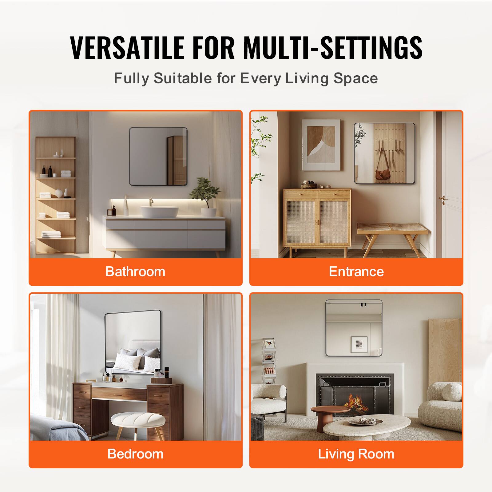 VERSATILE FOR MULTI-SETTINGS  
Fully Suitable for Every Living Space  

Bathroom  
Entrance  
Bedroom  
Living Room