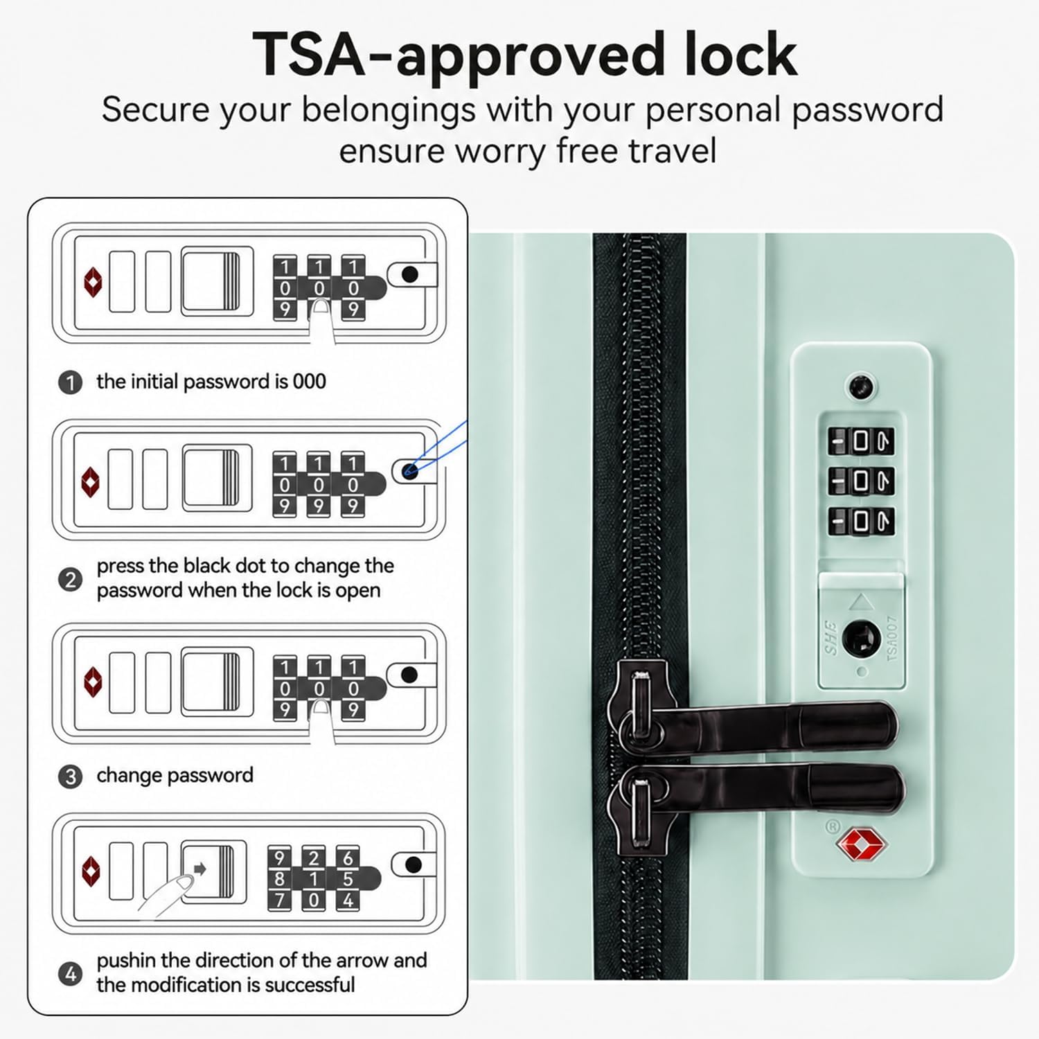 TSA-approved lock  
Secure your belongings with your personal password ensure worry free travel  

1. The initial password is 000  
2. Press the black dot to change the password when the lock is open  
3. Change password  
4. Push in the direction of the arrow and the modification is successful  

SHE TS4007