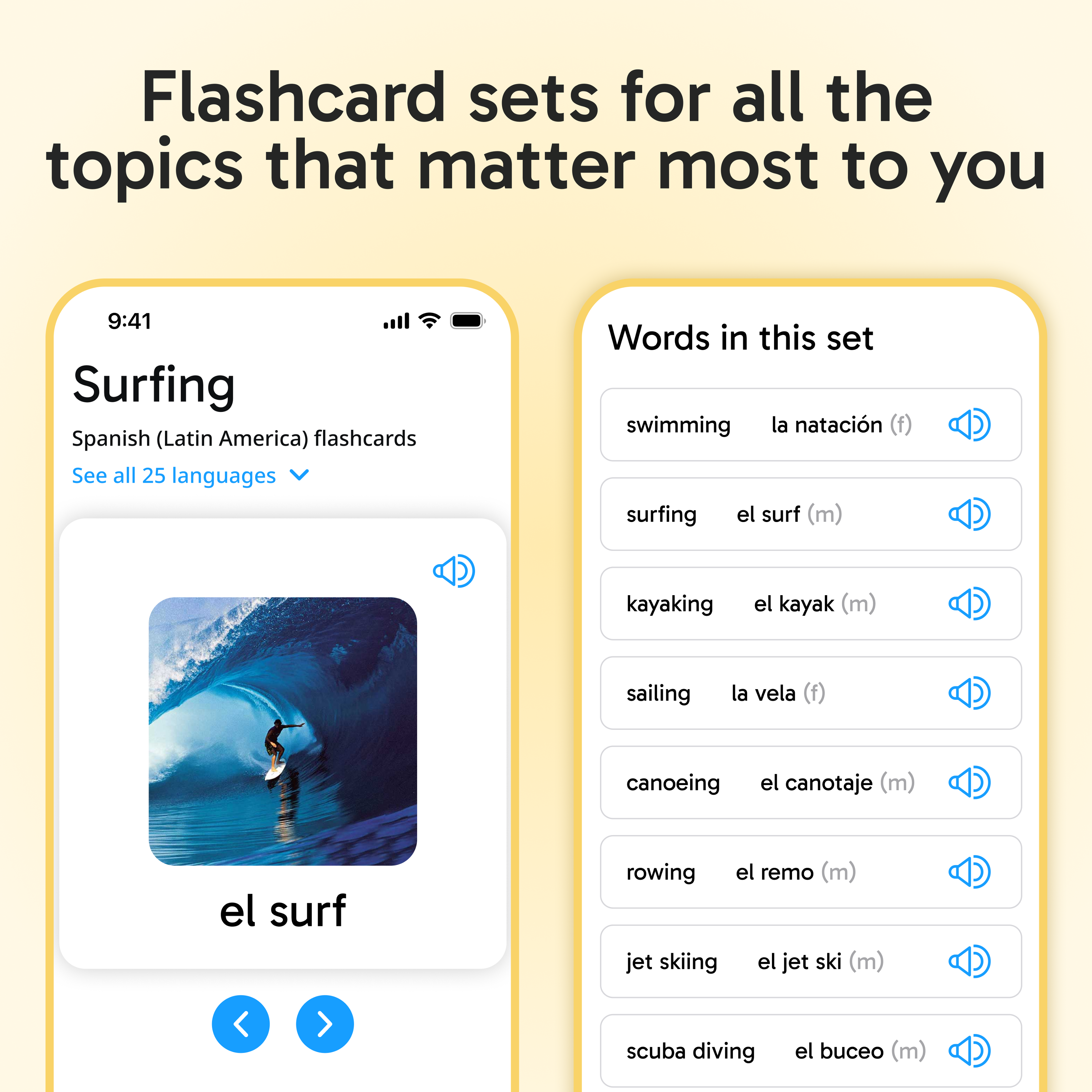 Flashcard sets for all the topics that matter most to you

9:41 Surfing Spanish (Latin America) flashcards
See all 25 languages

Words in this set
- swimming: la natación (f)
- surfing: el surf (m)
- kayaking: el kayak (m)
- sailing: la vela (f)
- canoeing: el canotaje (m)
- rowing: el remo (m)
- jet skiing: el jet ski (m)
- scuba diving: el buceo (m)