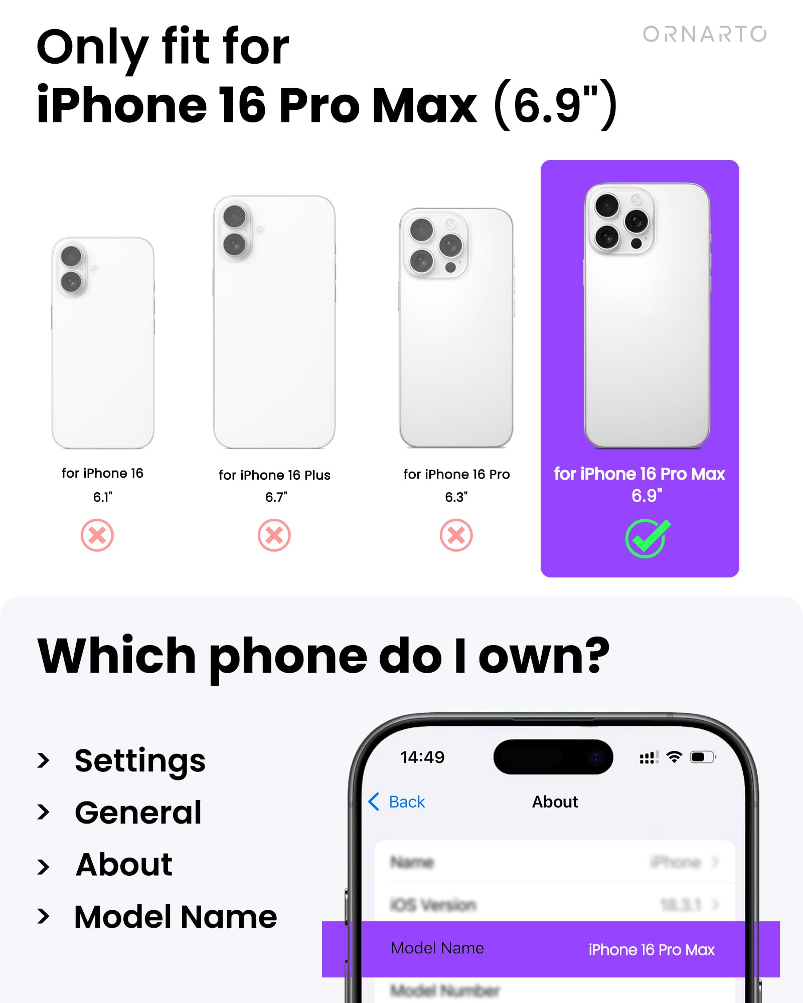 ORNARTO

Only fit for iPhone 16 Pro Max (6.9")  
for iPhone 16 6.1"  
for iPhone 16 Plus 6.7"  
for iPhone 16 Pro 6.3"  
for iPhone 16 Pro Max 6.9"  

Which phone do I own?  

Settings  
General  
About  
Model Name  

Model Name: iPhone 16 Pro Max  
Model Number: