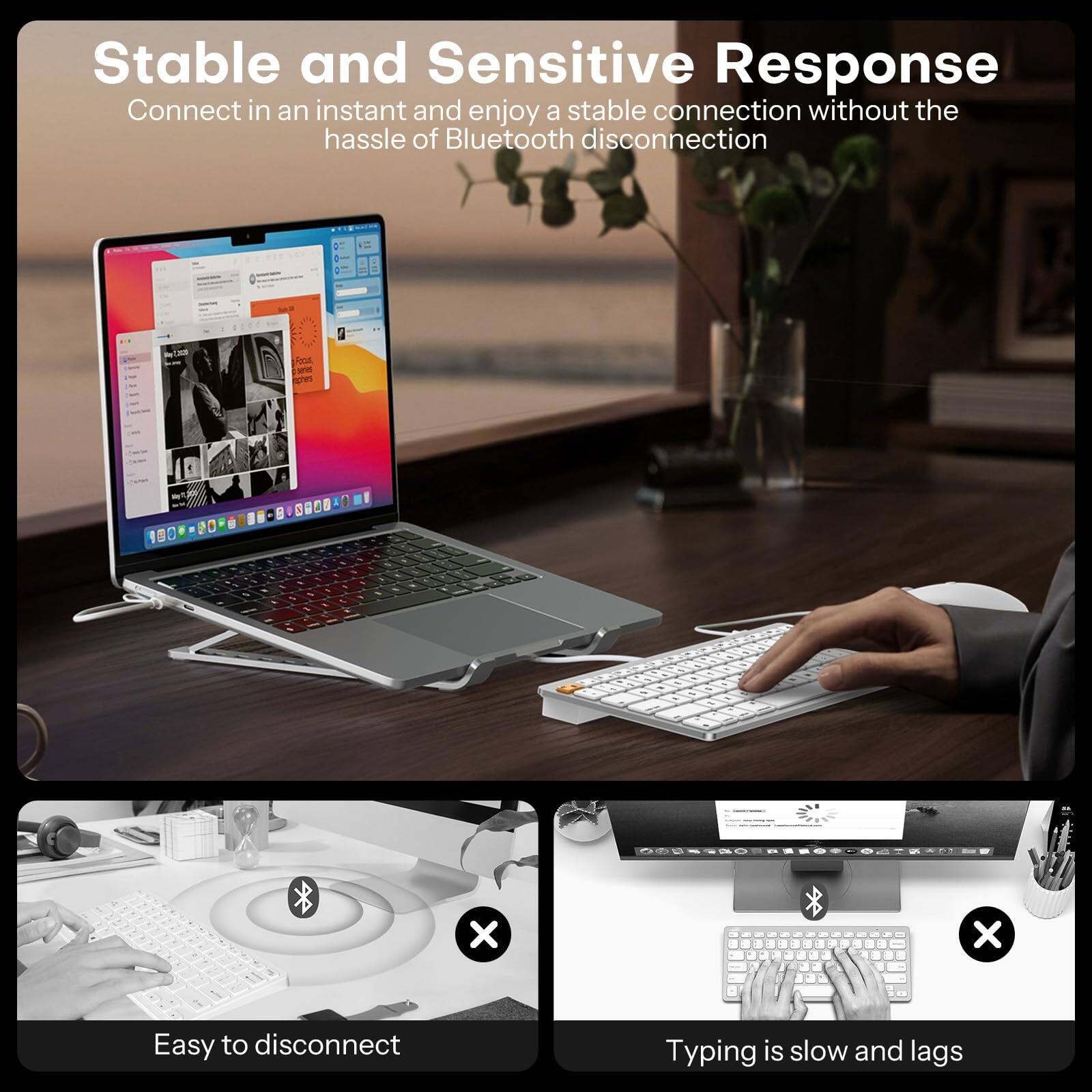 Stable and Sensitive Response  
Connect in an instant and enjoy a stable connection without the hassle of Bluetooth disconnection  

Easy to disconnect  

Typing is slow and lags