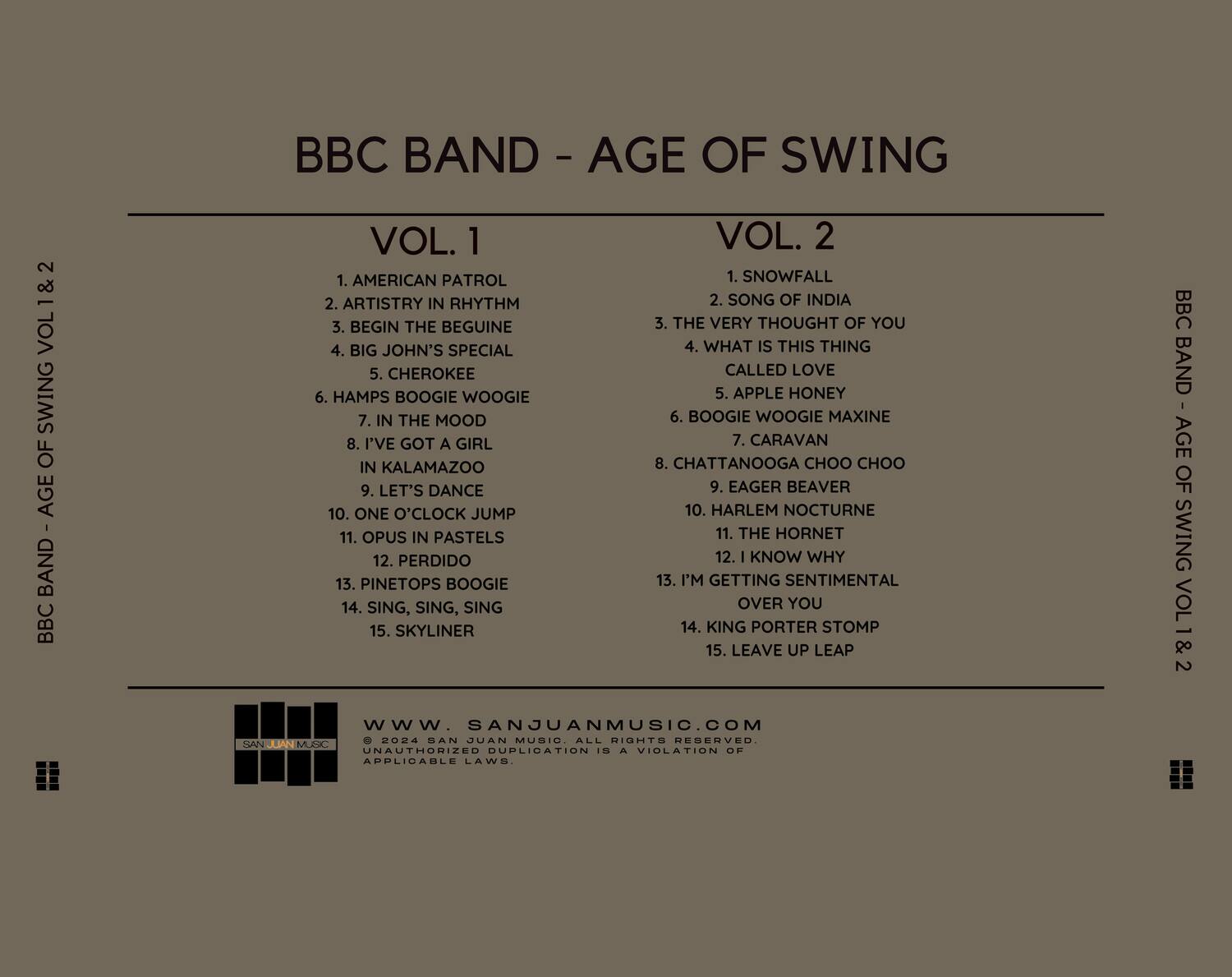 BBC BAND - AGE OF SWING VOL. 1 & 2

**VOL. 1**
1. AMERICAN PATROL
2. ARTISTRY IN RHYTHM
3. BEGIN THE BEGUINE
4. BIG JOHN'S SPECIAL
5. CHEROKEE
6. HAMPS BOOGIE WOOGIE
7. IN THE MOOD
8. I'VE GOT A GIRL IN KALAMAZOO
9. LET'S DANCE
10. ONE O'CLOCK JUMP
11. OPUS IN PASTELS
12. PERDIDO
13. PINETOPS BOOGIE
14. SING, SING, SING
15. SKYLINER

**VOL. 2**
1. SNOWFALL
2. SONG OF INDIA
3. THE VERY THOUGHT OF YOU
4. WHAT IS THIS THING CALLED LOVE
5. APPLE HONEY
6. BOOGIE WOOGIE MAXINE
7. CARAVAN
8. CHATTANOOGA CHOO CHO
9. EAGER BEAVER
10. HARLEM NOCT